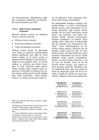 154
rine karıştırılmasıdır. Rahatlatmanın diğer
bazı uzmanlarca reddedilmesi de hatalıdır.
Bir çatıda rahatlatma nasıl olur?
3.4.4.1. Buhar basıncı dengeleme
elemanları
Birarada etkimesi gereken üç rahatlatma
sistem ve elemanı tanıyoruz:
• Difüzyon iletme sistemleri
• Kenar basınç düşürme sistemleri
• Yüzey havalandırma elemanları
Difüzyon iletme sistemi, bir düzlemden
veya içinde su buharının (ayarlanmadan)
hareket edebileceği veya ettiği bir aralık
bırakıcı tabaka, ya da içinde yayılan su
buharının belirli bölgelere (ayarlanarak) ile-
tildiği bir kanal ağından oluşur. Isı yalıtım
tabakası ve sızdırmaz çatı örtüsü arasın-
daki en fazla kullanılan aralık bırakıcı
tabaka, örneğin yalnız noktasal olarak ya-
pıştırılan ve böylelikle su buharının her za-
man hareket edebileceği bir boşluk bulduğu
kaba çakıllı kartonlardır. Aralık bırakan,
dolayısı ile buharın yayılmasına imkân ve-
124 Sıcak çatılarda buhar basıncı düşürme (denge-
leme) tabakaları
a) Doğrudan çatı örtüsü altında elverişli konum (Çatı
örtüsü bu sayede tehlikeye girmediği sürece)
b) Ortaya yerleştirilmiş difüzyon kanalları, ancak
etkin
c) Yalıtım tabakalarının altına yerleştirilmiş difüz-
yon kanalları, kesit dar değil ise ancak etkin
d) Buhar kesici altında yer alan uygulamalar, ayırıcı
tabaka ve düzgün satıh olarak etkirler fakat nemden
kurtulmaya hiçbir katkıları yoktur.
ren bu tabakalara, buhar dengeleme taba-
kaları (buhar dengeci) denmektedir.
Bu tabakalardaki boşluğun (aralığın) yük-
sekliği takriben 2, en fazla 3 mm kadardır.
Burada yayılma yönü ayarlanamaz. Su bu-
harının hareketleri (eğer hareket ederse)
keyfidir. Bu tür aralık bırakıcıların yerine
oluklu yapı kartonları veya bitüm em-
dirilmiş öndüle kartonlar kullanılabilir.
Bunların kanallarının su buharını iletici
özelliği vardır. Daha önce de bahsedildiği
gibi bu kartonlar için “havalandırıcı kar-
tonlar” terimi kullanılmaktaysa da bu,
fiziksel açıdan yanlıştır. Böylesine dar bir
boşlukta rüzgâr basıncıyla bile bir hava
hareketi olmaz. Su buharı difüzyonu iletme
sistemleri oluşturmanın bir yolu da yalıtım
tabakaları içinde kanallar oluşturmaktır.
Bunlar, ya kenar boyunca dolaşırlar, ya da
alt veya üst yüzeyde, bazen de her iki
yüzeyde birden oyulma, veya yakma yo-
luyla meydana getirilirler. Böylelikle yalı-
tım tabakasında üstte, altta veya ortada bir
kanal ağı oluşturulur. Şekil 124 de bu sis-
temler, şematik bir şekilde bir araya geti-
rilmiştir. Diğerleri daha sonra açıklanacak-
 