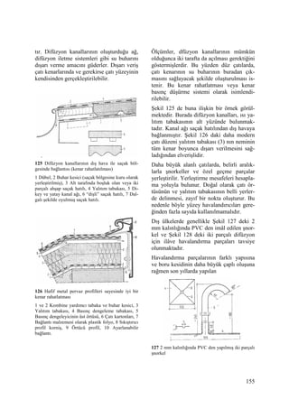 155
tır. Difüzyon kanallarının oluşturduğu ağ,
difüzyon iletme sistemleri gibi su buharını
dışarı verme amacını güderler. Dışarı veriş
çatı kenarlarında ve gerekirse çatı yüzeyinin
kendisinden gerçekleştirilebilir.
125 Difüzyon kanallarının dış hava ile saçak böl-
gesinde bağlantısı (kenar rahatlatılması)
1 Dübel, 2 Buhar kesici (saçak bölgesine kuru olarak
yerleştirilmiş), 3 Alt tarafında boşluk olan veya iki
parçalı ahşap saçak hatılı, 4 Yalıtım tabakası, 5 Di-
key ve yatay kanal ağı, 6 “dişli” saçak hatılı, 7 Dal-
galı şekilde oyulmuş saçak hatılı.
126 Hafif metal pervaz profilleri sayesinde iyi bir
kenar rahatlatması
1 ve 2 Kombine yardımcı tabaka ve buhar kesici, 3
Yalıtım tabakası, 4 Basınç dengeleme tabakası, 5
Basınç dengeleyicinin üst örtüsü, 6 Çatı kartonları, 7
Bağlantı malzemesi olarak plastik folyo, 8 Sıkıştırıcı
profil korniş, 9 Örtücü profil, 10 Ayarlanabilir
bağlantı.
Ölçümler, dfüzyon kanallarının mümkün
olduğunca iki tarafta da açılması gerektiğini
göstermişlerdir. Bu yüzden düz çatılarda,
çatı kenarının su buharının buradan çık-
masını sağlayacak şekilde oluşturulması is-
tenir. Bu kenar rahatlatması veya kenar
basınç düşürme sistemi olarak isimlendi-
rilebilir.
Şekil 125 de buna ilişkin bir örnek görül-
mektedir. Burada difüzyon kanalları, ısı ya-
lıtım tabakasının alt yüzünde bulunmak-
tadır. Kanal ağı saçak hatılından dış havaya
bağlanmıştır. Şekil 126 daki daha modern
çatı düzeni yalıtım tabakası (3) nın neminin
tüm kenar boyunca dışarı verilmesini sağ-
ladığından elverişlidir.
Daha büyük alanlı çatılarda, belirli aralık-
larla şnorkeller ve özel geçme parçalar
yerleştirilir. Yerleştirme mesafeleri hesapla-
ma yoluyla bulunur. Doğal olarak çatı ör-
tüsünün ve yalıtım tabakasının belli yerler-
de delinmesi, zayıf bir nokta oluşturur. Bu
nedenle böyle yüzey havalandırıcıları gere-
ğinden fazla sayıda kullanılmamalıdır.
Dış ülkelerde genellikle Şekil 127 deki 2
mm kalınlığında PVC den imâl edilen şnor-
kel ve Şekil 128 deki iki parçalı difüzyon
için ilâve havalandırma parçaları tavsiye
olunmaktadır.
Havalandırma parçalarının farklı yapısına
ve boru kesidinin daha büyük çaplı oluşuna
rağmen son yıllarda yapılan
127 2 mm kalınlığında PVC den yapılmış iki parçalı
şnorkel
 