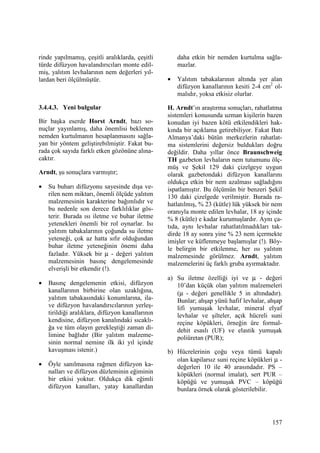 157
rinde yapılmamış, çeşitli aralıklarda, çeşitli
türde difüzyon havalandırıcıları monte edil-
miş, yalıtım levhalarının nem değerleri yıl-
lardan beri ölçülmüştür.
3.4.4.3. Yeni bulgular
Bir başka eserde Horst Arndt, bazı so-
nuçlar yayınlamış, daha önemlisi beklenen
nemden kurtulmanın hesaplanmasını sağla-
yan bir yöntem geliştirebilmiştir. Fakat bu-
rada çok sayıda farklı etken gözönüne alına-
caktır.
Arndt, şu sonuçlara varmıştır;
• Su buharı difüzyonu sayesinde dışa ve-
rilen nem miktarı, önemli ölçüde yalıtım
malzemesinin karakterine bağımlıdır ve
bu nedenle son derece farklılıklar gös-
terir. Burada ısı iletme ve buhar iletme
yetenekleri önemli bir rol oynarlar. Isı
yalıtım tabakalarının çoğunda su iletme
yeteneği, çok az hatta sıfır olduğundan
buhar iletme yeteneğinin önemi daha
fazladır. Yüksek bir µ - değeri yalıtım
malzemesinin basınç dengelemesinde
elverişli bir etkendir (!).
• Basınç dengelemenin etkisi, difüzyon
kanallarının birbirine olan uzaklığına,
yalıtım tabakasındaki konumlarına, ila-
ve difüzyon havalandırıcılarının yerleş-
tirildiği aralıklara, difüzyon kanallarının
kendisine, difüzyon kanalındaki sıcaklı-
ğa ve tüm olayın gerekleştiği zaman di-
limine bağlıdır (Bir yalıtım malzeme-
sinin normal nemine ilk iki yıl içinde
kavuşması istenir.)
• Öyle sanılmasına rağmen difüzyon ka-
nalları ve difüzyon düzleminin eğiminin
bir etkisi yoktur. Oldukça dik eğimli
difüzyon kanalları, yatay kanallardan
daha etkin bir nemden kurtulma sağla-
mazlar.
• Yalıtım tabakalarının altında yer alan
difüzyon kanallarının kesiti 2-4 cm2
ol-
malıdır, yoksa etkisiz olurlar.
H. Arndt’ın araştırma sonuçları, rahatlatma
sistemleri konusunda uzman kişilerin bazen
konudan iyi bazen kötü etkilendikleri hak-
kında bir açıklama getirebiliyor. Fakat Batı
Almanya’daki bütün merkezlerin rahatlat-
ma sistemlerini değersiz buldukları doğru
değildir. Daha yıllar önce Braunschweig
TH gazbeton levhaların nem tutumunu ölç-
müş ve Şekil 129 daki çizelgeye uygun
olarak gazbetondaki difüzyon kanallarını
oldukça etkin bir nem azalması sağladığını
ispatlamıştır. Bu ölçümün bir benzeri Şekil
130 daki çizelgede verilmiştir. Burada ra-
hatlatılmış, % 23 (kütle) lük yüksek bir nem
oranıyla monte edilen levhalar, 18 ay içinde
% 8 (kütle) e kadar kurumuşlardır. Aynı ça-
tıda, aynı levhalar rahatlatılmadıkları tak-
dirde 18 ay sonra yine % 23 nem içermekte
imişler ve küflenmeye başlamışlar (!). Böy-
le belirgin bir etkilenme, her ısı yalıtım
malzemesinde görülmez. Arndt, yalıtım
malzemelerini üç farklı gruba ayırmaktadır.
a) Su iletme özelliği iyi ve µ - değeri
10’dan küçük olan yalıtım malzemeleri
(µ - değeri genellikle 5 in altındadır).
Bunlar; ahşap yünü hafif levhalar, ahşap
lifi yumuşak levhalar, mineral elyaf
levhalar ve şilteler, açık hücreli suni
reçine köpükleri, örneğin üre formal-
dehit esaslı (UF) ve elastik yumuşak
poliüretan (PUR);
b) Hücrelerinin çoğu veya tümü kapalı
olan kapilarsız suni reçine köpükleri µ -
değerleri 10 ile 40 arasındadır. PS –
köpükleri (normal imalat), sert PUR –
köpüğü ve yumuşak PVC – köpüğü
bunlara örnek olarak gösterilebilir.
 