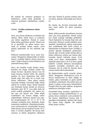 159
Bu nedenle bu malzeme grubunun ra-
hatlatılması zordur fakat gereklidir. c)
malzeme grubunun rahatlatılması olanak-
sızdır.
3.4.4.4. Gerilim azaltmanın etkime
şekli
Nem, çatı yalıtım tabakasını su halinde terk
edemez. Bunu, buhar kesici ve sızdırmaz
çatı örtüsü engellerler. Demek ki suyun
buhar haline geçirilmesi gerekir. Bunun için
de ısı gereklidir. Isı, güneş ışıması saye-
sinde en azından zaman zaman, yazın
güneşli günlerinde ise bol miktarda sağ-
lanır.
Difüzyon kanallarındaki hava, neme doy-
muştur. Dengeleme tabakasındaki su buharı
basıncı sıcaklığa bağımlı doyma basıncına
eşittir. Sadece dışarıya açılan deliklerin çok
yakınında basınç düşer.
Hava, dar kanallar içinde hareket etmez.
Kanallar ana rüzgâr yönünde olsalar bile
oluşan havanın sıkıştırma basıncı kısa bir
kanal boyunca bertaraf edilir. Bu nedenle
pratikte, bu hava hareketinin fark edilir
ölçüde olup, fark edilir bir ısı kaybı sağ-
laması beklenmez. Fakat güneş ışıması
sayesinde kanalda, konumuna bağlı olarak
yüksek bir sıcaklık oluşur. Kanal yukarıda
çatı örtüsünün hemen altında yer alıyorsa,
ölçümlere göre 80 o
C veya daha fazla bir
azami sıcaklık görülebilir. Bu, sadece bir-
kaç saat için geçerli olur. Daha düşük
sıcaklıkların söz konusu olduğu saatler
çoğunluktadır. Difüzyon olayları için yapı-
lan hesaplamalarda 20, 25 ve 30 o
C lik
ortalama sıcaklıklar alınır. Bunlarda, ölçüm
sonuçlarını tasdiklerler. Rahatlatma kanalla-
rının ısıtılmasıyla bu sistemlerdeki havanın
buhar basıncı dış havanınkine kıyasla 10-12
hatta 15 misline ulaşabilir. Bu basınç farkı
uyarınca su buharı dengeleme tabakasını
terk eder. Demek ki gerilim azaltma olayı-
nın etkeni, güneşin oluşturduğu aşırı basınç-
tır.
Bu olayda, dış duvarlar konusunda daha
önce işaret edilen bir etken unutulma-
malıdır.
Buhar difüzyonundan kaynaklanan kuruma
olayı çok yavaş gerçekleşir. Zaman zaman
ters yönde çalıştığı (etkidiği) görülebilir.
Fakat ölçümlerle bu konuda bilgi elde edi-
lememiştir. Önemsiz oranda oldukları sanıl-
maktadır. Şnorkellerde yapılan araştırmalar
eksi sıcaklıklarda dahi nemli yalıtım ta-
bakalarından su buharının dışarı verildiği ve
şnorkel ağzında donduğunu göstermiştir.
Gerçek olan elverişli şartlar altında dahi su
buharı difüzyonu yoluyla çatı yalıtım taba-
kasından önemli miktarda nemin 18-24
aydan evvel dışarı verilemediğidir. Yeni
yapılarda inşaat nemi 2 ile 4 yıl arası yapıda
kalabilir. Çatıdaki difüzyon havalandırma
parçaları arasındaki mesafenin pek az
olmaması için iki yıllık bir kuruma süresi
normal olarak kabul edilmektedir.
Bu düşüncelerden çeşitli sonuçlar çıkartı-
labilir. Dengeleme tabakalarının (veya di-
füzyon kanallarının) en etkin olduğu za-
manlar, güneş tarafından en güçlü şekilde
ısıtıldıkları zamanlardır. Bu nedele üstte yer
almalı ve güneş ısısına maruz kalmalıdırlar.
Örneğin kalın bir çakıl tabakası, dengeleme
tabakasının etkinliğini azaltır.
Konstrüktif detay sorunları, yapıfiziksel ve
çatı kaplama tekniği problemlerinin iç içe
girmiş olması nedeniyle sıcak çatılarda bu-
har basıncı düşürülmesi konusu halâ il-
ginçliğini korumaktadır. Bunları fark etmek
her zaman kolay değildir. Bu nedenle
birkaç örnek verelim.
 