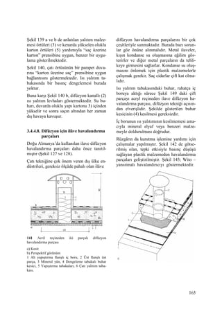 165
Şekil 139 a ve b de anlatılan yalıtım malze-
mesi örtüleri (3) ve kenarda yükselen oluklu
karton örtüleri (5) yardımıyla “saç üzerine
karton” prensibine uygun, benzer bir uygu-
lama gösterilmektedir.
Şekil 140, çatı örtüsünün bir parapet duva-
rına “karton üzerine saç” prensibine uygun
bağlantısını göstermektedir. Isı yalıtım ta-
bakasında bir basınç dengelemesi burada
yoktur.
Buna karşı Şekil 140 b, difüzyon kanallı (2)
ısı yalıtım levhaları göstermektedir. Su bu-
harı, duvarda oluklu yapı kartonu 3) içinden
yükselir ve sonra saçın altından her zaman
dış havaya kavuşur.
3.4.4.8. Difüzyon için ilâve havalandırma
parçaları
Doğu Almanya’da kullanılan ilave difüzyon
havalandırma parçaları daha önce tanıtıl-
mıştır (Şekil 127 ve 128).
Çatı tekniğine çok önem veren dış ülke en-
düstrileri, gereksiz ölçüde pahalı olan ilâve
141 Acril reçineden iki parçalı difüzyon
havalandırma parçası
a) Kesit
b) Perspektif görünüm
1 Alt yapıştırma flanşlı iç boru, 2 Üst flanşlı üst
parça, 3 Mineral yün, 4 Dengeleme tabakalı buhar
kesici, 5 Yapıştırma tabakaları, 6 Çatı yalıtım taba-
kası.
difüzyon havalandırma parçalarını bir çok
çeşitleriyle sunmaktadır. Burada bazı sorun-
lar göz önüne alınmalıdır. Metal ilaveler,
kışın kondanse su oluşmasına eğilim gös-
terirler ve diğer metal parçaların da tehli-
keye girmesini sağlarlar. Kondanse su oluş-
masını önlemek için plastik malzemelerle
çalışmak gerekir. Saç cidarlar çift kat olma-
lıdır.
Isı yalıtım tabakasındaki buhar, rahatça iç
boruya aktığı sürece Şekil 149 daki çift
parçayı acryl reçineden ilave difüzyon ha-
valandırma parçası, difüzyon tekniği açısın-
dan elverişlidir. Şekilde gösterilen buhar
kesicinin (4) kesilmesi gereksizdir.
Đç borunun ısı yalıtımının kesilmemesi ama-
cıyla mineral elyaf veya benzeri malze-
meyle doldurulması doğrudur.
Rüzgârın da kurutma işlemine yardımı için
çalışmalar yapılmıştır. Şekil 142 de götse-
rilmiş olan, tepki etkisiyle basınç düşüşü
sağlayan plastik malzemeden havalandırma
parçaları geliştirilmiştir. Şekil 143; Wito –
yansıtmalı havalandırıcıyı göstermektedir.
 