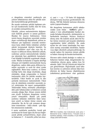 167
cı dengeleme sistemleri yardımıyla çatı
yalıtım tabakalarının etkin bir şekilde nem-
den kurtarılabileceği görülmüştür.
Bu sayede sızdırmaz şekilde kaplanan çatı-
lar için karakteristik özellik olan bir tezat,
en azından yumuşatılmış olur.
Etkinlik, yalıtım malzemelerinin değişme-
siyle farklılık gösterir ve zaman gerektirir.
Bundan bir mucize beklenemez. Giren
nemin basınç dengeleme sayesinde yeniden
dışarı verilebileceği düşünülerek yalıtım ta-
bakasını çatı kaplaması sırasında nemlen-
meye karşı eldeki bütün imkânları seferber
ederek korumamak tümüyle hatalıdır. Su
iletme özellikleri zayıf olan veya hiç ol-
mayan ve difüzyon direnç faktörleri yüksek,
sızdırmaz yalıtım malzemelerinde rahatlat-
ma işleminde bazı güçlüklerle karşılaşılır.
Cam köpüğü levhalarda uygulamak olanak-
sızdır. Mantar levhalarda ve kapilar aktifliği
olmayan sert köpüklü malzemelerde basınç
dengeleme, sadece daha geniş difüzyon ka-
nalları sayesinde ve uzun bir süreç içinde
sağlanabilir. Buna karşı sızdırıcı, su iletme
özelliği fazla olan ahşap elyafından, ahşap
yününden, ahşap yongasından ve benzeri
malzemeler etkin bir şekilde nemden kur-
tarılabilir. Fakat bunlar ne yazık ki düz
çatılarda istenmeyen malzemelerdir. Fakat
yine de rahatlatma sistemleri sayesinde za-
yıf yönlerinden bir tanesi yumuşatılabilir.
Altlarındaki birkaç milimetre yüksekliğin-
deki çakıl tabakasından su buharının sızmak
zorunda olduğu Batı Alman sistemi delikli
cam elyaflı levhaların dengeleme verimi,
yeterli olmayabilir. Bunlar çok pratik
yardımcı tabakalar olabilirler fakat tama-
men yeterli su buharı iletme sistemi asla
olamazlar. Bu da bir çok uzmanın denge-
leme sistemlerine – haklı olarak – pek rağ-
bet etmemesinin nedenidir.
6 metre aralıklarla şnorkeller, kesidi pek
azolmayan bir kanal ağını dış havaya bağla-
yacak şekilde yerleştirilirlerse, dışarı çıkan
su buharının 3 – 4 metrelik yollar kat etme-
si, yani r = s.µ = 3,0 hatta 4,0 değerinde
dirençlere karşı koyması gerekmektedir. Bu
direnç, 500’lük bitümlü kartonun direncine
eşittir (yapıştırılmadan).
Bir dengeleme kartonunun çakıllı tabaka-
sından sızan buhar – Seiffert’e göre! –
sadece 2 mm yüksekliğindeki hareket ala-
nında fazladan dirençlerle, sürtünmelerle ve
barikatlarla karşılaşır, böylece frenleyici
direnç artar. Bu nedenle ancak etkin bir bu-
har iletme sistemini şart koşarak rahatlatma
uygulamaları kabul edilebilir. Bu arada
açılan her altı kenar kanalından beş tane-
sinin montaj sırasındaki eksiklikler, hatalar
veya diğer etkenlerle çalışamıyabileceği, bu
sayede sadece bir tanesinin istenen şekilde
su buharı ileteceği de hesaba katılmalıdır.
Havanın sakin olarak durduğu ve sadece su
buharının hareket ettiği, dengelemeden ha-
valandırma olayına geçiş, sadece kısa bir
adımdır. Şekil 144 de Çekoslovak ürünü bir
çatı gösterilmiştir. Higroskopik curuf taba-
kası üzerine ısı yalıtımını arttıran fakat ken-
dilerinin de buhar basıncı düşürülmesine
(rahatlatma) gereksinmesi olan gazbeton
144 Hava kanalları olan Çekoslovak sıcak çatısı 1
Betonarme tavan, 2 Buhar kesici, 3 Gevşek curuf, 4
Gazbeton plakalar, 5 Hava kanalları, 6 Çatı örtüsü, 7
Ahşap yünü hafif levhalar.
 