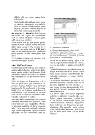 170
olduğu gibi nem atma, sadece buhar
halinde olur.
• Gazbetondan düz çatılarda güneş ışıma-
sı etkisiyle, malzemenin nem değerle-
rinin beklenenin altında olduğu görül-
müştür. Çatı örtüsü altındaki bölgede de
kritik nem oranına ulaşılmamıştır.
Bu sonuçlar H. Künzel’inkilerle bağdaş-
maktadırlar. Bu sayede hiç düşünmeden
özel ısı yalıtım tabakaları olmayan göze-
nekli çatılar inşa edilebilir.
Fakat bunun için şu şart yerine getiril-
melidir: Çatının altındaki odanın havasının
rölatif nemi sadece % 60, en fazla % 65
olmalıdır. Nem daha fazlaysa B. H. Vos’a
göre çatı tavanında tangensiyal kondansas-
yonlar görülür ve nem verme yerine nem
alınır.
Tek kabuklu gazbeton çatı tavanları tipik
nemli odalara uygun değildir.
3.4.6. Hafif masif çatılar
Çatı konstrüksiyonlarında da, yapı kütlesini
azaltma eğilimi kendini göstermiştir. Beto-
narme çatılar gittikçe hafifleşmiştir. Kütle
azaltmanın yapıfiziksel sonucu, ısı depola-
ma yeteneğinin ve ses yalıtımının azalma-
sıdır.
Kütle, tek başına ısı depolamasını belirle-
mese de genel olarak çatı tavanının ısı de-
polaması özelliği, kabaca yüzey kütlesiyle
kıyaslanabilir. Bir çatı kendisi ısı depolaya-
bildiği gibi, ısı depolama tabakalarına da
sahip olabilir. Ağır betondan çatı tavanla-
rının yüksek ısı depolama özellikleri vardır.
Fakat bu başka türlü de olabilir.
Şekil 147 deki Romanya tipi kasetli çatı ta-
vanlarının nervürleri daha yüksektir, fakat
nervür yanakları ince olduğundan, ortalama
ısı depolama özellikle pek fazla olmamak-
tadır. Fakat, anorganik yalıtım levhalarının
veya sıkıştırılmış mineral elyaf levhalarının
ağır yapısı, bu çatı tavanlarına yine de
147 Romanya tipi sıcak çatılar
a) 140 mm’ye kadar anorganik yalıtım levhalı
b) Sıkıştırılmış mineral elyaf levhalı
1 Buhar kesici, 2 Gazbeton yalıtım tabakası, 3 Düz-
gün yüzey için beton şap, 4 Çatı örtüsü, 5 Mineral
elyaf levhalar, 6 Telle takviyeli şap.
yüksek bir ısı tutma özelliği sağlar. Çatı
sıcaklık değişimlerine çekingen bir şekilde,
yani faz kaymaları ve düşük amplitüdlerle
uyar.
Daha hafif betonarme çatılar kullanılırsa, bu
değişir. Kütlenin azaltılması, burada kesitin
statik açıdan akıllıca kullanılmasıyla, ka-
bartmalar, katlamalar ve benzeri yöntem-
lerle sağlanır.
Dış ülkelerde buna benzer gelişmiş bir çok
malzeme mevcuttur. Kalınlık, kütle ve ısı
depolama değerleri az olan kabuklar. He-
men hemen hepsinin kaplanmasında, özel-
likle dalgalı biçimde olanlarda türlü zor-
luklarla karşılaşılır.
TGL 28706, sayfa 7 deki sıcaklık amplitüdu
azaltması hesaplaması bu açıdan ağır yapı-
fiziksel hatalar yapılmasını engeller (→
3.2.5.). Modern zamanımızda sadece çatı
konstrüksiyonunun kütlesini değiştirmek
değil, malzemeyi de değiştirmek için çalı-
şılmaktadır. Bir zamanlar ahşap çatının
yerine gelmiş olan betonarme, artık yerini
ağır ve hatta hafif metal saçlara bırak-
maktadır.
 