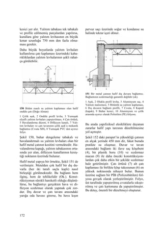 172
kesici yer alır. Yalıtım tabakası tek tabakalı
ve profile edilmemiş parçalardan yapılırsa,
kurallara göre yalıtım levhasının en büyük
kenar uzunluğu 750 mm den fazla olma-
ması gerekir.
Daha büyük boyutlarda yalıtım levhaları
kullanılırsa çatı kaplaması üzerindeki kaba-
rıklıklardan yalıtım levhalarının şekli rahat-
ça görülebilir.
150 Bitüm esaslı su yalıtım kaplaması olan hafif
ondüle çatı (Doğu Alman)
1 Çelik aşık, 2 Ondüle profil levha, 3 Yumuşak
elyaflı yalıtım levhaları yapıştırılması, 4 Çatı örtüsü,
5 Havalandırma düzeni, 6 Difüzyon kanalı, 7 Yalı-
tım levhaları ve çatı tavanının çelik aşık’a mekanik
bağlantısı (Cıvata M8), 8 Yumuşak PVC den ayırıcı
folyo.
Şekil 150, buhar dengeleme tabakalı ve
havalandırmalı ısı yalıtım levhaları olan bir
hafif metal çatının kesitini vermektedir. Ha-
valandırma kapağı, yalıtım tabakasının orta-
sında yer alan, difüzyon kanallarının kesiş-
tiği noktanın üzerinde bulunur.
Hafif metal yapıya bir örnekte, Şekil 151 de
verilmiştir. Metalden çok hafif bir dış du-
varla (her iki tarafı saçla kaplı) nasıl
birleştiği görülmektedir. Bu bağlantı hem
ilginç, hem de tehlikelidir (Ok.). Konst-
rüksiyonun sürekli hareketli olduğu düşünü-
lürse, bu bağlantıyı gerçekten hava ve di-
füzyon sızdırmaz olarak yapmak çok zor-
dur. Dış duvar ve çatı tavanı arasındaki
yarığa oda havası girerse, bu hava kışın
pervaz saçı üzerinde soğur ve kondanse su
halinde tekrar içeri döner.
151 Bir metal çatının hafif dış duvara bağlantısı.
Bağlantının sızdırmazlığı garantili değildir (ok).
1 Aşık, 2 Oluklu profil levha, 3 Aluminyum saç, 4
Yalıtım malzemesi, 5 Bitümlü su yalıtım kaplaması,
6 Dış duvarın bağlantı profili, 7 Cıvata, 8 Kapsül
(kapak), 9 Buhar kesici, 10 Aluminyum ve çelik
arasında ayırıcı olarak Polietilen (PE) folyosu.
Bu arada yapıfiziksel eksikliklere dayanan
zararlar hafif yapı tarzının düzeltilmesine
yol açmıştır.
Şekil 152 daki parapet’in yüksekliği çatının
en alçak yerinde 450 mm dir, fakat burada
pratikte su oluşmaz. Duvar ve tavan
arasındaki bağlantı iki ilave saç köşebent
(4), bir plastik boru (10) ve sızdırmaz
macun (9) ile daha önceki konstrüksiyon-
lardan çok daha etkin bir şekilde sızdırmaz
hale getirilmiştir. Çatı örtüsü (7) alt çatı
kaplaması ile birlikte köşe takozunun (6) en
yüksek noktasında nihayet bulur. Bunun
üzerine sağlam bir PĐB (Poliizobütilen) fol-
yosu gevşek olarak yerleştirilmiştir. Folyo,
üst tarafında yapıştırılmış cıvatalarla sıkıştı-
rılmış ve çatı kartonuna da yapıştırılmıştır.
Bu detay, önemli bir düzeltmeyi oluşturur.
 