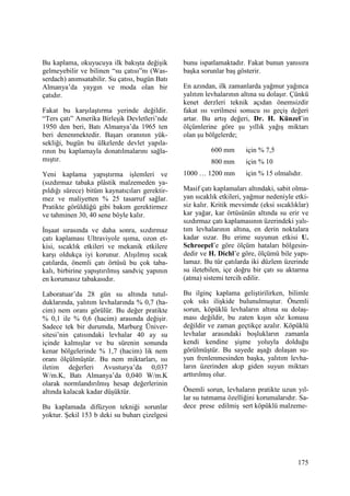 175
Bu kaplama, okuyucuya ilk bakışta değişik
gelmeyebilir ve bilinen “su çatısı”nı (Was-
serdach) anımsatabilir. Su çatısı, bugün Batı
Almanya’da yaygın ve moda olan bir
çatıdır.
Fakat bu karşılaştırma yerinde değildir.
“Ters çatı” Amerika Birleşik Devletleri’nde
1950 den beri, Batı Almanya’da 1965 ten
beri denenmektedir. Başarı oranının yük-
sekliği, bugün bu ülkelerde devlet yapıla-
rının bu kaplamayla donatılmalarını sağla-
mıştır.
Yeni kaplama yapıştırma işlemleri ve
(sızdırmaz tabaka plâstik malzemeden ya-
pıldığı sürece) bitüm kaynatıcıları gerektir-
mez ve maliyetten % 25 tasarruf sağlar.
Pratikte görüldüğü gibi bakım gerektirmez
ve tahminen 30, 40 sene böyle kalır.
Đnşaat sırasında ve daha sonra, sızdırmaz
çatı kaplaması Ultraviyole ışıma, ozon et-
kisi, sıcaklık etkileri ve mekanik etkilere
karşı oldukça iyi korunur. Alışılmış sıcak
çatılarda, önemli çatı örtüsü bu çok taba-
kalı, birbirine yapıştırılmış sandviç yapının
en korumasız tabakasıdır.
Laboratuar’da 28 gün su altında tutul-
duklarında, yalıtım levhalarında % 0,7 (ha-
cim) nem oranı görülür. Bu değer pratikte
% 0,1 ile % 0,6 (hacim) arasında değişir.
Sadece tek bir durumda, Marburg Üniver-
sitesi’nin çatısındaki levhalar 40 ay su
içinde kalmışlar ve bu sürenin sonunda
kenar bölgelerinde % 1,7 (hacim) lik nem
oranı ölçülmüştür. Bu nem miktarları, ısı
iletim değerleri Avusturya’da 0,037
W/m.K, Batı Almanya’da 0,040 W/m.K
olarak normlandırılmış hesap değerlerinin
altında kalacak kadar düşüktür.
Bu kaplamada difüzyon tekniği sorunlar
yoktur. Şekil 153 b deki su buharı çizelgesi
bunu ispatlamaktadır. Fakat bunun yanısıra
başka sorunlar baş gösterir.
En azından, ilk zamanlarda yağmur yağınca
yalıtım levhalarının altına su dolaşır. Çünkü
kenet derzleri teknik açıdan önemsizdir
fakat ısı verilmesi sonucu ısı geçiş değeri
artar. Bu artış değeri, Dr. H. Künzel’in
ölçümlerine göre şu yıllık yağış miktarı
olan şu bölgelerde;
600 mm için % 7,5
800 mm için % 10
1000 … 1200 mm için % 15 olmalıdır.
Masif çatı kaplamaları altındaki, sabit olma-
yan sıcaklık etkileri, yağmur nedeniyle etki-
siz kalır. Kritik mevsimde (eksi sıcaklıklar)
kar yağar, kar örtüsünün altında su erir ve
sızdırmaz çatı kaplamasının üzerindeki yalı-
tım levhalarının altına, en derin noktalara
kadar sızar. Bu erime suyunun etkisi U.
Schroepel’e göre ölçüm hataları bölgesin-
dedir ve H. Dichl’e göre, ölçümü bile yapı-
lamaz. Bu tür çatılarda iki düzlem üzerinde
su iletebilen, içe doğru bir çatı su aktarma
(atma) sistemi tercih edilir.
Bu ilginç kaplama geliştirilirken, bilimle
çok sıkı ilişkide bulunulmuştur. Önemli
sorun, köpüklü levhaların altına su dolaş-
ması değildir, bu zaten kışın söz konusu
değildir ve zaman geçtikçe azalır. Köpüklü
levhalar arasındaki boşlukların zamanla
kendi kendine şişme yoluyla dolduğu
görülmüştür. Bu sayede aşağı dolaşan su-
yun frenlenmesinden başka, yalıtım levha-
ların üzerinden akıp giden suyun miktarı
arttırılmış olur.
Önemli sorun, levhaların pratikte uzun yıl-
lar su tutmama özelliğini korumalarıdır. Sa-
dece prese edilmiş sert köpüklü malzeme-
 