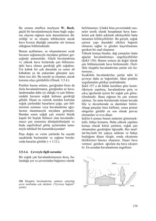 179
Bu sorunu etraflıca inceleyen W. Buch,
güçlü bir havalandırmayla buna bağlı soğu-
ma olayına rağmen nem durumlarının dü-
zeldiği ve su oluşma tehlikesinin ancak
hava hızının düştüğü zamanlar söz konusu
olduğunu bildirmektedir.
Bunun açıklaması, su oluşmalarının sıcak
havanın soğumasıyla meydana gelmesi ger-
çeğinde aranmalıdır. Güçlü havalandırma
ve yüksek hava hızlarında çatı bölmesin-
deki hava olması gerektiği gibi soğuktur.
Üst kabuk bir çok durumda ya ısının alt
kabuktan ya da yukarıdan güneşten ışın-
lama ısısı alır. Bu sayede su oluşmaz, ancak
kuruma olayı görülebilir (Örnek: 3.5.4.).
Pratikte bunun anlamı, gereğinden biraz da
fazla havalandırmanın, gereğinden az hava-
landırmadan daha iyi olduğu ve çatı bölme-
sindeki havanın soğuk kalması gerektiği
gibidir. Dışarı su vererek nemden kurtulan
soğuk çatılardaki hasarların çoğu, çatı böl-
mesinin ısınması veya havalandırma ağız-
larının tıkanmasıyla meydana gelmiştir.
Bundan sonra soğuk çatı sistemi büyük
kapalı bir boşluk bölmesi olan havalandır-
masız çatı sistemine dönüştürülmüştür ve
buda yapıfiziksel görüş açılarından tama-
miyle tehlikeli bir konstrüksiyondur!
Dışa doğru su veren çatılarda bu sayede
saçaklarda buzlamalar ve yağmur borula-
rında hasarlar görülür (→ 3.12.).
3.5.1.4. Çevreyle ilgili sorunlar
Bir soğuk çatı havalandırmasının dozu, bu-
lunduğu yer ve çevresinden bağımsız olarak
156 Rüzgârla havalandırılan çatıların çalışırlığı
çevre tarafından çok etkilenir. (“Çevreye bağımlı”
çatılar)
belirlenemez. Çünkü bina çevresindeki nes-
neler teorik olarak hesaplanan hava hare-
ketini çok farklı şeklerde etkileyebilir hatta
tamamen kilitleyebilirler. Bu gerçek, soğuk
çatının yapı dışındaki etkilere bağımlı
olmasını sağlar ve gözden kaçırılmaması
gereken bir zaaf oluşturur.
Yüksek komşu binalar, dağ yamaçları hatta
ağaçlar havalandırmayı engelleyebilirler
(Şekil 156). Bunun sonucu da doğal olarak
çatı bölünmesinde hava birikmesidir. Özel-
likle rüzgârla havalandırılan çatılar söz ko-
nusuysa…
Sıcaklıkla havalandırılan çatılar tabii ki
çevreye daha az bağımlıdır, fakat pratikte
uygulamaları gittikçe azalmaktadır.
Şekil 157 a da bütün kurallara göre konst-
rüksiyon yapılmış, havalandırma giriş ve
çıkış ağızlarıda içeren bir soğuk çatı götse-
rilmektedir. Buna rağmen bu çatı sistemi
işlemez. Su atma borularında ılıman havada
bile iç duvarlarında su damlaları belirir.
Ahşap parçalar önce küflenir, sonra primer
süngerler görülür en son olarak pervaz
elemanları ve sıva düşer.
Şeklin b şeması bunun nedenini göstermek-
tedir, bahçe konumu. Daha yüksek yapılara
komşu olacak kürsü çatıların, soğuk çatı
olmamaları gerektiğini öğrendik. Her taraf-
tan beş katlı bir yapıya saldıran ve bahçe
boşluğuna düşen rüzgâr, orada sıkıştırma
(biriktirme) basıncı oluşturur. Dışarı hava
vermesi gereken ağızlara dış hava sıkıştırı
lır. En azından havalandırma engellenir.
 