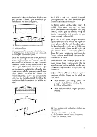 183
bunlar sadece konut olabilirler. Böylece so-
ğuk çatıların kelebek çatı biçiminde ya-
pılmalarının bir sakıncası yoktur.
161 Alt tavanın önemi
a) Sızdırmaz, masif alt tavan çatı bölmesini korur.
b) Hafif geçirgen alt kabuk için çatı bölmesinde
düzeltilmiş bir havalandırma şarttır.
Şekil 161 a daki çatının alt tavanı, bir masif
tavan olarak yapılmıştır. Bu sayede nem de-
polama oldukça fazladır ve aynı zamanda
fark edilir ölçüde difüzyon sızdırmazdır. Bu
şekilde çatı bölmesinin yükünü alır. Eğer
bazı uzmanların şart koştuğu gibi daha fazla
ya da tamamen buhar geçirgen olsaydı, aşa-
ğıdan büyük miktarda su buharı çatı
bölmesine girerdi. Sadece üst kabuğu metal
olmayan, iyi havalandırmalı büyükçe bir
çatı bölmesinde bu durum bir tehlike arz
etmez.
Şekil 161 b deki çatı konstrüksiyonunda
çatı bağlayıcıları alt kabuk sayesinde optik
kontrolün dışında kalmışlardır.
Bu bazen kasten yapılır, fakat zararlı da
olabilir. Nem oranı veya sert gaz oranı
büyük olan fabrikalarda ahşap ve çelik bağ-
lantılar, sürekli göz ile kontrol edilip ba-
kımları yapılmalıdır. Alt taraftaki bir kap-
lama bunu çok zorlaştırabilir.
Şekil 162 a daki şema, taşıyıcı konstrük-
siyonu tek başına ayrı bırakan bir soğuk çatı
tipini göstermektedir. Alt kabuğun eğimi
üst kabuğunkiyle aynıdır ve belli bir ara-
lıkla durmaktadır. Daha önceki tiplerdeki
çatı bölmesi birkaç santimetre yüksekli-
ğinde bir hava tabakasına indirgenmiştir.
Bunun, çatının yapıfiziksel tutumuna fark
edilir bir etkisi vardır.
Havalandırma, ara tabakaya giren su bu-
harını hemen dışarı verebilmelidir. Eğer ha-
valandırma verimsizse su buharının bu hava
tabakasına girişi mümkün olduğunca zorlaş-
tırılmalıdır.
Soğuk çatıların şeklinin ne kadar değişken
olduğunu gördük. Kısaca şu tip soğuk ça-
tılar vardır
• Hava bölmesi (çatı aralığı) olan – bu
bölmede sürünülebilir, yürünebilir, ya
da bölme kullanılabilir,
• Hava tabakalı olanlar (asgari yükseklik
60 mm),
162 Hava tabakalı soğuk çatılar (Hava boşluğu, çatı
aralığı yerine)
a) Bağlayıcı konstrüksiyon görülebiliyor.
b) Alt ve üst kabuk birbirine paralel yerleştirilmiş
c) Soğuk çatı olarak şed çatılar
 