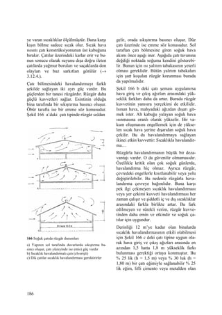 186
ye varan sıcaklıklar ölçülmüştür. Buna karşı
kışın bölme sadece sıcak olur. Sıcak hava
ısısını çatı konstrüksiyonunun üst kabuğuna
bırakır. Çatılar üzerindeki karlar erir ve bu-
nun sonucu olarak suyunu dışa doğru ileten
çatılarda yağmur boruları ve saçaklarda don
olayları ve buz sarkıtları görülür (→
3.12.4.).
Çatı bölmesindeki havalandırmayı farklı
şekilde sağlayan iki ayrı güç vardır. Bu
güçlerden bir tanesi rüzgârdır. Rüzgâr daha
güçlü kuvvetleri sağlar. Esintinin olduğu
bina tarafında bir sıkıştırma basıncı oluşur.
Öbür tarafta ise bir emme söz konusudur.
Şekil 166 a’daki çatı tipinde rüzgâr soldan
166 Soğuk çatıda rüzgâr durumları
a) Yapının sol tarafında duvarlarda sıkıştırma ba-
sıncı oluşur, çatı yüzeyinde ise emici güç vardır
b) Sıcaklık havalandırmalı çatı (elverişli)
c) Dik çatılar sıcaklık havalandırması gerektirirler
gelir, orada sıkıştırma basıncı oluşur. Düz
çatı üzerinde ise emme söz konusudur. Sol
taraftan çatı bölmesine giren soğuk hava
akımı önce aşağı iner. Aşağıda çatı tavanına
değdiği noktada soğuma kendini gösterebi-
lir. Bunun için ısı yalıtım tabakasının yeterli
olması gereklidir. Bütün yalıtım tabakaları
için şart koşulan rüzgâr korunması burada
da yapılmalıdır.
Şekil 166 b deki çatı şeması uygulanırsa
hava giriş ve çıkış ağızları arasındaki yük-
seklik farkları daha da artar. Burada rüzgâr
kuvvetinin yanısıra yerçekimi de etkilidir.
Isınan hava, mahyadaki ağızdan dışarı git-
mek ister. Alt kabuğu yalayan soğuk hava
ısınmasına oranlı olarak yükselir. Bir va-
kum oluşmasını engellemek için de yükse-
len sıcak hava yerine dışarıdan soğuk hava
çekilir. Bu da havalandırmaya sağlayan
ikinci etkin kuvvettir: Sıcaklıkla havalandır-
ma…
Rüzgârla havalandırmanın büyük bir deza-
vantajı vardır. O da güvenilir olmamasıdır.
Özellikle kritik olan çok soğuk günlerde,
havalandırma hiç olmaz. Ayrıca rüzgâr,
çevredeki engellerle kısıtlanabilir veya yolu
değiştirilebilir. Bu nedenle rüzgârla hava-
landırma çevreye bağımlıdır. Buna karşı
pek ilgi çekmeyen sıcaklık havalandırması
veya yer çekimi kuvveti havalandırması her
zaman çalışır ve şiddetli iç ve dış sıcaklıklar
arasındaki farkla birlikte artar. Bu fark
edilmeyen ve sürekli verim, rüzgâr kuvve-
tinden daha emin ve etkindir ve soğuk ça-
tılar için uygundur.
Derinliği 12 m’ye kadar olan binalarda
sıcaklık havalandırmasının etkili olabilmesi
için Şekil 166 c deki çatı tipine uygun ola-
rak hava giriş ve çıkış ağızları arasında en
azından 1,5 hatta 1,8 m yükseklik farkı
bulunması gerektiği ortaya konmuştur. Bu
% 25 lik (h = 1,5 m) veya % 30 luk (h =
1,80 m) bir çatı eğimiyle sağlanabilir % 25
lik eğim, lifli çimento veya metalden olan
 