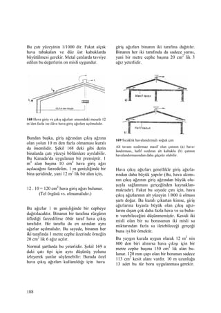 188
Bu çatı yüzeyinin 1/1000 dir. Fakat alçak
hava tabakaları ve düz üst kabuklarda
büyütülmesi gerekir. Metal çatılarda tavsiye
edilen bu değerlerin on misli uygundur.
168 Hava giriş ve çıkış ağızları arasındaki mesafe 12
m’den fazla ise ilâve hava giriş ağızları açılmalıdır.
Bundan başka, giriş ağzından çıkış ağzına
olan yolun 10 m den fazla olmaması kuralı
da önemlidir. Şekil 168 deki gibi derin
binalarda çatı yüzeyi bölümlere ayrılabilir.
Bu Kanada’da uygulanan bir prensiptir. 1
m2
alan başına 10 cm2
hava giriş ağzı
açılacağını farzedelim. 1 m genişliğinde bir
bina şeridinde, yani 12 m2
lik bir alan için,
12 . 10 = 120 cm2
hava giriş ağızı bulunur.
(Tel örgüsü vs. olmamalıdır.)
Bu ağızlar 1 m genişliğinde bir cepheye
dağıtılacaktır. Binanın bir tarafına rüzgârın
üflediği farzedilirse öbür taraf hava çıkış
tarafıdır. Bir tarafta da en azından aynı
ağızlar açılmalıdır. Bu sayede, binanın her
iki tarafında 1 metre cephe üzerinde örneğin
20 cm2
lik 6 ağız açılır.
Normal şartlarda bu yeterlidir. Şekil 169 a
daki çatı tipi için aynı düşünüş yolunu
izleyerek şunlar söylenebilir: Burada özel
hava çıkış ağızları kullanıldığı için hava
giriş ağızları binanın iki tarafına dağıtılır.
Binanın her iki tarafında da sadece yarısı,
yani bir metre cephe başına 20 cm2
lik 3
ağız yeterlidir.
169 Sıcaklık havalandırmalı soğuk çatı
Alt tavanı sızdırmaz masif olan çatının (a) hava-
landırması, hafif sızdıran alt kabuklu (b) çatının
havalandırmasından daha güçsüz olabilir.
Hava çıkış ağızları genellikle giriş ağızla-
rından daha büyük yapılır (Bu, hava akımı-
nın çıkış ağzının giriş ağzından büyük olu-
şuyla sağlanması gerçeğinden kaynaklan-
maktadır). Fakat bu sayede çatı için, hava
çıkış ağızlarının alt yüzeyin 1/800 ü olması
şartı doğar. Bu kuralı çıkartan kimse, giriş
ağızlarına kıyasla büyük olan çıkış ağız-
larını dışarı çok daha fazla hava ve su buha-
rı verebileceğini düşünmemiştir. Kesidi iki
misli olan bir su borusunun iki misli su
miktarından fazla su iletebileceği gerçeği
buna iyi bir örnektir.
Bu yaygın kurala uygun olarak 12 m2
nin
800 den biri alınırsa hava çıkışı için bir
metre cephe başına 150 cm2
lik alan bu-
lunur. 120 mm çapı olan bir borunun sadece
113 cm2
kesit alanı vardır. 10 m uzunluğa
13 adet bu tür boru uygulanması gerekir.
 