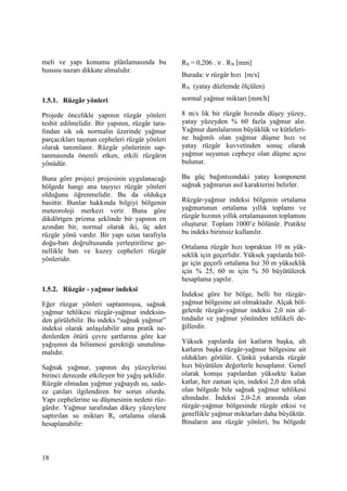 18
meli ve yapı konumu plânlamasında bu
hususu nazarı dikkate almalıdır.
1.5.1. Rüzgâr yönleri
Projede öncelikle yapının rüzgâr yönleri
tesbit edilmelidir. Bir yapının, rüzgâr tara-
fından sık sık normalin üzerinde yağmur
parçacıkları taşınan cepheleri rüzgâr yönleri
olarak tanımlanır. Rüzgâr yönlerinin sap-
tanmasında önemli etken, etkili rüzgârın
yönüdür.
Buna göre projeci projesinin uygulanacağı
bölgede hangi ana taşıyıcı rüzgâr yönleri
olduğunu öğrenmelidir. Bu da oldukça
basittir. Bunlar hakkında bilgiyi bölgenin
meteoroloji merkezi verir. Buna göre
dikdörtgen prizma şeklinde bir yapının en
azından bir, normal olarak iki, üç adet
rüzgâr yönü vardır. Bir yapı uzun tarafıyla
doğu-batı doğrultusunda yerleştirilirse ge-
nellikle batı ve kuzey cepheleri rüzgâr
yönleridir.
1.5.2. Rüzgâr - yağmur indeksi
Eğer rüzgar yönleri saptanmışsa, sağnak
yağmur tehlikesi rüzgâr-yağmur indeksin-
den görülebilir. Bu indeks “sağnak yağmur”
indeksi olarak anlaşılabilir ama pratik ne-
denlerden ötürü çevre şartlarına göre kar
yağışının da bilinmesi gerektiği unutulma-
malıdır.
Sağnak yağmur, yapının dış yüzeylerini
birinci derecede etkileyen bir yağış şeklidir.
Rüzgâr olmadan yağmur yağsaydı su, sade-
ce çatıları ilgilendiren bir sorun olurdu.
Yapı cephelerine su düşmesinin nedeni rüz-
gârdır. Yağmur tarafından dikey yüzeylere
saptırılan su miktarı Rs ortalama olarak
hesaplanabilir:
RS = 0,206 . ν . RN [mm]
Burada: ν rüzgâr hızı [m/s]
RN (yatay düzlemde ölçülen)
normal yağmur miktarı [mm/h]
8 m/s lik bir rüzgâr hızında düşey yüzey,
yatay yüzeyden % 60 fazla yağmur alır.
Yağmur damlalarının büyüklük ve kütleleri-
ne bağımlı olan yağmur düşme hızı ve
yatay rüzgâr kuvvetinden sonuç olarak
yağmur suyunun cepheye olan düşme açısı
bulunur.
Bu güç bağıntısındaki yatay komponent
sağnak yağmurun asıl karakterini belirler.
Rüzgâr-yağmur indeksi bölgenin ortalama
yağmurunun ortalama yıllık toplamı ve
rüzgâr hızının yıllık ortalamasının toplamını
oluşturur. Toplam 1000’e bölünür. Pratikte
bu indeks birimsiz kullanılır.
Ortalama rüzgâr hızı topraktan 10 m yük-
seklik için geçerlidir. Yüksek yapılarda böl-
ge için geçerli ortalama hız 30 m yükseklik
için % 25, 60 m için % 50 büyütülerek
hesaplama yapılır.
Đndekse göre bir bölge, belli bir rüzgâr-
yağmur bölgesine ait olmaktadır. Alçak böl-
gelerde rüzgâr-yağmur indeksi 2,0 nin al-
tındadır ve yağmur yönünden tehlikeli de-
ğillerdir.
Yüksek yapılarda üst katların başka, alt
katların başka rüzgâr-yağmur bölgesine ait
oldukları görülür. Çünkü yukarıda rüzgâr
hızı büyütülen değerlerle hesaplanır. Genel
olarak komşu yapılardan yüksekte kalan
katlar, her zaman için, indeksi 2,0 den ufak
olan bölgede bile sağnak yağmur tehlikesi
altındadır. Đndeksi 2,0-2,6 arasında olan
rüzgâr-yağmur bölgesinde rüzgâr etkisi ve
genellikle yağmur miktarları daha büyüktür.
Binaların ana rüzgâr yönleri, bu bölgede
 