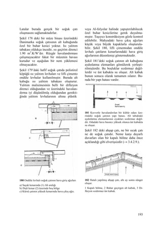 193
Latalar burada gerçek bir soğuk çatı
oluşmasını sağlamaktadırlar.
Şekil 178 deki bir müze binası üzerindeki
Danimarka soğuk çatısının alt kabuğunda
özel bir buhar kesici yoktur. Isı yalıtım
tabakası oldukça incedir, ısı geçirim direnci
1.90 m2
.K/W’dır. Rüzgâr havalandırması
çalışmayacaktır fakat bir müzenin havası
kurudur ve aşağıdan bir nem yüklemesi
olmayacaktır.
Şekil 179’daki hafif soğuk çatıda polistirol
köpüğü ısı yalıtım levhaları ve lifli çimento
ondüle levhalar kullanılmıştır. Burada alt
kabuğu ısı yalıtım tabakası oluşturur.
Yalıtım malzemesinin belli bir difüzyon
direnci olduğundan ve üzerindeki havalan-
dırma iyi düşünülmüş olduğundan gerekti-
ğinde yalıtım levhalarının altına plâstik
180 Ondüle levhalı soğuk çatının hava giriş ağızları
a) Saçak kenarında (1) Ab aralığı
b) Dişli kenar (2) üzerinde boş bölge
c) Kürsü çatının yüksek kenarında hava çıkış ağzı.
veya Al-folyolar halinde yapıştırılabilecek
özel buhar kesicilerine gerek duyulma-
mıştır. Taşıyıcı konstrüksiyon gözle kontrol
edilebilir. Mahyadaki hava çıkış ağızları
küçük veya büyük kapaklarla oluşturula-
bilir. Şekil 180, lifli çimentodan ondüle
levhalı çatıların kenarlarındaki hava giriş
ağızlarının düzenlenişi göstermektedir.
Şekil 181’deki soğuk çatının alt kabuğuna
aydınlatma elemanları gömülerek yerleşti-
rilmişlerdir. Bu boşluklar sızdırmaz değil-
lerdir ve üst kabukta su oluşur. Alt kabuk
bunun sonucu olarak tamamen ıslanır. Bu-
rada bir yapı hatası vardır.
181 Kuvvetle havalandırılan bir kültür odası üze-
rindeki soğuk çatının yapı hatası. Alt tabuktaki
aydınlatma elemanlarının oyukları sızdırmaz değil-
dir. Odadaki hava basıncı yüksek olunca üst kabukta
su oluşur.
Şekil 182 deki ahşap çatı, ne bir sıcak çatı
ne de soğuk çatıdır. Neme karşı duyarlı
duvarları olan bir kapalı bölme daha önce
açıklandığı gibi elverişsizdir (→ 3.4.2.9.).
182 Hatalı yapılmış ahşap çatı, altı ay sonra sünger
oluşur.
1 Kapalı bölme, 2 Buhar geçirgen alt kabuk, 3 Di-
füzyon sızdırmaz üst kabuk.
 