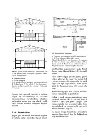 195
184 Bir yüzme salonu üzerindeki hatalı soğuk çatı
(Çelik bağlayıcıların korozyona uğraması sonucu
çökme ihtimali büyük)
a) Hatalı uygulama
b) Doğru uygulama
1 Alt kabuk difüzyon geçirgen, yetersiz ısı yalıtımlı,
2 Biriken hava, 3 Üst kabuk, 4 Havalandırma, 5
Yalıtım tabakası iyice takviye edilmiş, 6 Mahyadaki
hava çıkışı.
Bundan başka yapısal yöntemlerle sağlana-
mayan bir havalandırmayı da, kuvvetle
havalandırmayla (havalandırma cihazları)
sağlamakta ancak son çare olarak görül-
meli, bundan mümkün olduğunca kaçınıl-
malıdır.
3.5.6. Değerlendime
Soğuk çatı kesinlikle problemsiz değildir.
Uygulama sahası sınırlıdır. Bu çatı tipinin
185 Kenar çıkıntılı soğuk çatı
a) Tamamen ters uygulama fakat böyle uygulanmış
b) Böyle uygulanması daha doğru olurdu
1 Çatı örtüsü, 2 Don ve buz oluşması, 3 Su oluşması,
4 Telli sıva tavan veya yalıtım tabakası kılıfı, 5
Buhar kesici, 6 Takviyeli ısı yalıtım tabakası, 7
Rüzgâr korunumu, 8 Düzeltilmiş havalandırma.
kendiliğinden uygulanamaz olduğu birçok
durum vardır. Bunlar Bölüm 3.3.3. te görül-
müştür.
Fakat sadece soğuk çatıların yerine getire-
bildiği görevler de vardır Üst örtüsü lifli
çimento veya metal levhalı çatılar da ancak
soğuk çatı tipi uygulanabilir. Metal çatılar
güçlü bir havalandırmasız söz konusu ola-
maz.
Komplike dış yapısı olan ve derin binalarda
sadece sıcak çatılar uygulanabilir.
Soğuk ve sıcak çatıların avantajlarını karşı-
laştırmak hatalıdır. Her iki çatı türü de etkili
olabilir. Soğuk çatı yazın “gölgeli” çatı
olarak mutlaka bazı avantajlar sağlar fonk-
siyonel olarak işe yaramayan bir çatı hiçbir
zaman ekonomik değildir.
Bu açıdan projeci temel bilgi ve kuralların
yanısıra, bazı önemli detaylar hakkında da
bilgi sahibi olmalıdır.
 