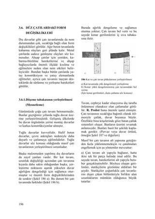 196
3.6. DÜZ ÇATILARDAKĐ FORM
DEĞĐŞĐKLĐKLERĐ
Dış duvarlar gibi çatı tavanlarında da nem
durumundan çok, sıcaklığa bağlı olan form
değişiklikleri görülür. Ağır beton tavanlarda
kabarma olayları geri plânda kalır. Metal
çatılarda sadece genleşme olayları söz ko-
nusudur. Ahşap çatılar için yeniden, ka-
barma-büzülme hareketlerine ve ahşap
bağlayıcılarda önemli ölçüde kısılma ve
eğilmelere neden olan nem etkileri belir-
leyicidir. Bundan başka bütün çatılarda ya-
tay konstrüksiyon ve yatay elemanlarda
eğilmeler, ayrıca çatı tavanını taşıyan des-
teklerde de sürünme ve yerleşme hareketleri
görülür.
3.6.1.Döşeme tabakasının yerleştirilmesi
(Mesnetleme)
Günümüzde çoğu çatı tavanı betonarmedir.
Bunlar geçtiğimiz yıllarda tuğla duvar üze-
rine yerleştirilmişlerdi. Gelişmiş ülkelerde
bu duvar örgüsünün yerini montaj duvarlar
ve karkas konstrüksiyonlar almıştır.
Tuğla duvarlar kuvvetlidir. Hafif beton
duvarlar, çevre ankrajları nedeniyle daha
duyarlı ve çatlamaya eğilimlidirler. Tuğla
duvarlar söz konusu olduğunda masif çatı
tavanlarının yerleştirilmesi sorunludur.
Başka malzemeden yapılmış dış duvarların
da zayıf yanları vardır. Bir kat tavanı,
uzunluk değişikliği açısından çatı tavanına
kıyasla daha sakin olduğundan başka, yer-
leştirme noktasını aşarak yükselen duvar
ağırlığını dengelediği için sağlamca otur-
muştur ve önemli form değişikliklerinden
de uzaktır (Şekil 186 a). Bu durum bir çatı
tavanında farklıdır (Şekil 186 b).
Burada ağırlık dengeleme ve sağlamca
oturma yoktur; Çatı tavanı bel verir ve bu
sayede kenar gerilimlerini iç sıva tabaka-
sına iletir.
186 Kat ve çatı tavan plâkalarının yerleştirilmesi
a) Kat tavanında yük dengelemeli yerleştirme
b) Kenar yükü dengelenmemiş çatı tavanındaki bel
verme
(Đçte kenar gerilimleri, dışta çatlama söz konusu)
Tavan, cepheye kadar ulaşıyorsa dış tarafta
önlenmesi olanaksız olan çatlamalar görü-
lür. R. Probst buna önemle işaret etmiştir.
Çatı tavanının sıcaklığıa bağımlı olarak itil-
mesiyle çatlak, duvar boyunca büyür.
Özellikle bina köşelerinde göze batan çatlak
sistemleri oluşur. Bunların üzerini sıvamak
anlamsızdır. Bunları basit bir şekilde kapla-
mak gerekir. (Pervaz veya duvar örtüsü,
örneğin Şekil 187 ve diğerleri).
Masif bir çatı tavanın alt yapısına gereğin-
den fazla yüklenmemekiçin ve çatalmaları
engellemek için şu yöntemler mevcuttur:
a) Çatı tavanı alt yapıyla bağlanır, hatta
ikisi tek bir parça halinde imal edilir. Bu
sayede tavan, hareketlerini alt yapıyla bera-
ber gerçekleştirebilir. Böylece oluşan geri-
limler, statikçilerin gözönüne aldıkları bir
şeydir. Statikçiler çoğunlukla çatı tavanla-
rını dışarı çıkan bölümleriyle birlikte alan
uzunluklarını mümkün olduğunca büyük
tutarlar.
 