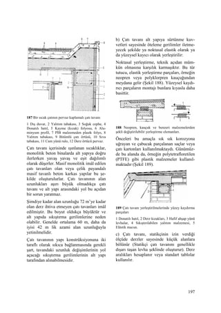197
187 Bir sıcak çatının pervaz kaplamalı çatı tavanı
1 Dış duvar, 2 Yalıtım tabakası, 3 Soğuk cephe, 4
Donatılı hatıl, 5 Kayma (kızak) folyosu, 6 Alu-
minyum profil, 7 PĐB malzemeden plastk folyo, 8
Yalıtım tabakası, 9 Bitümlü çatı örtüsü, 10 Sıva
tabakası, 11 Cam yünü rulo, 12 Derz örtücü pervaz.
Çatı tavanı içerisinde ışınlanan sıcaklıklar,
monolitik beton binalarda alt yapıya doğru
ilerlerken yavaş yavaş ve eşit dağılımlı
olarak düşerler. Masif monolitik imâl edilen
çatı tavanları olan veya çelik payandalı
masif tavanlı beton karkas yapılar bu şe-
kilde oluşturulurlar. Çatı tavanının alan
uzunlukları aşırı büyük olmadıkça çatı
tavanı ve alt yapı arasındaki yol bu açıdan
bir sorun yaratmaz.
Şimdiye kadar alan uzunluğu 72 m’ye kadar
olan derz ihtiva etmeyen çatı tavanları imâl
edilmiştir. Bu boyut oldukça büyüktür ve
alt yapıda sıkıştırma gerilimlerine neden
olabilir. Genelde ortalama 60 m, daha da
iyisi 42 m lik azami alan uzunluğuyla
yetinilmelidir.
Çatı tavanının yapı konstrüksiyonuna iki
taraflı olarak sıkıca bağlanmasında gerekli
şart, tavandaki uzunluk değişimlerinin yol
açacağı sıkıştırma gerilimlerinin alt yapı
tarafından alınabilmesidir.
b) Çatı tavanı alt yapıya sürtünme kuv-
vetleri sayesinde öteleme gerilimler iletme-
yecek şekilde ya noktasal elastik olarak ya
da yüzeysel kayıcı olarak yerleştirilir:
Noktasal yerleştirme, teknik açıdan müm-
kün olmasına karşılık karmaşıktır. Bu tür
tutucu, elastik yerleştirme parçaları, örneğin
neopren veya polyklorpren kauçuğundan
meydana gelir (Şekil 188). Yüzeysel kaydı-
rıcı parçaların montajı bunlara kıyasla daha
basittir.
188 Neopren, kauçuk ve benzeri malzemelerden
şekli değiştirilebilir yerleştirme elemanları.
Önceleri bu amaçla sık sık korozyona
uğrayan ve çabucak parçalanan saçlar veya
çatı kartonları kullanılmaktaydı. Günümüz-
de bu alanda da, örneğin polytetrafloretilen
(PTFE) gibi plastik malzemeler kullanıl-
maktadır (Şekil 189).
189 Çatı tavanı yerleştirilmelerinde yüzey kaydırma
parçaları
1 Donatılı hatıl, 2 Derz kızakları, 3 Hafif ahşap yünü
levhalar, 4 Sıkıştırılabilen yalıtım malzemesi, 5
Elâstik macun.
c) Çatı tavanı, statikçinin izin verdiği
ölçüde derzler sayesinde küçük alanlara
bölünür (Statikçi çatı tavanını genellikle
dışarı taşan levha şeklinde oluşturur). Derz
aralıkları hesaplanır veya standart tablolar
kullanılır.
 