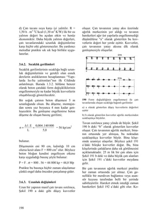 198
d) Çatı tavanı ısıya karşı iyi yalıtılır. R =
1,50 h . m2 o
C/kcal (1,30 m2
K/W) lik bir ısı
yalıtım değeri bu açıdan etkin ve henüz
ekonomiktir. Daha büyük yalıtım değerleri,
çatı tavanlarındaki uzunluk değişimlerine
karşı hiçbir etki gösteremezler. Bu yardımcı
metodlar pratikte sık sık hep birlikte uygu-
lanırlar.
3.6.2. Sıcaklık gerilimleri
Sıcaklık gerilimlerinin sıcaklığa bağlı uzun-
luk değişimlerinin ve gerekli olan esnek
derzlerin aralıklarının hesaplanması “Yapı-
larda Isı-Su yalıtımları”nın ilk Cildinde
anlatılmıştı. Burada 1.3.2. bölüme benzer
olarak beton çatıdaki form değişikliklerinin
engellenmesiyle ne kadar büyük kuvvetlerin
oluşabileceği gösterilecektir.
Bir soğuk çatının beton döşemesi 5 m
uzunluğunda olsun. Bu döşeme, montajın-
dan sonra yaz boyunca 4 mm kadar gen-
leşecektir. Bu genleşme engellenirse beton
döşeme de oluşan basınç gerilimi;
5,0
000140.0,004
L
E.l∆
σ == = 56 kp/cm2
bulunur.
Döşemenin eni 80 cm, kalınlığı 10 cm
olursa kesit alanı F = 800 cm2
olur. Böylece
beton bloğun kendini engelleyen etkene
karşı uyguladığı basınç şöyle bulunur:
P = F . σ = 800 . 56 = 44 800 kp = 44,8 Mp
Pratikte bu basınça hiçbir zaman ulaşılamaz
çünkü engel daha önceden parçalanıp gider.
3.6.3. Uzunluk değişimleri
Uzun bir yapının masif çatı tavanı ısıtılınca,
Şekil 190 a daki gibi düşey kuvvetler
oluşur. Çatı tavanının yatay aksı üzerinde
ağırlık merkezinin yer aldığı ve tavanın
hareketleri ağır üst yapılarla engellenmediği
düşünülürse “a” olarak gösterilen bu kuv-
vetlerin değeri her yerde eşittir. Kuvvetler,
çatı tavanının yatay aksına dik olarak
genleşmesiyle oluşurlar.
190 Form değişikliğinin engellenmesi ile çatı
tavanlarında oluşan sıcaklığa bağımlı gerilimler
a) a olarak gösterilen düşey kuvvetlerin değerleri
eşittir
b) b olarak gösterilen kuvvetler ağırlık merkezinden
uzaklaştıkça büyürler.
Tavan ısıtılınca yatay yönde de büyür. Şekil
190 b deki “b” olarak gösterilen kuvvetler
oluşur. Çatı tavanının ağırlık merkezi, bina-
nın ortasında yer almışsa, bu noktadan
uzaklaştıkça kuvvetler büyür. Bina köşe-
sinde azamiye ulaşırlar. Böylece şekil 191
a’daki bileşke kuvvetler doğar. Bu, bina
köşelerinde çatlakların daha sık görülmesini
açıklamaktadır. 25 m lik bir çatı alanı için
Şekil 191 b deki ve daha büyük çatı alanları
için Şekil 191 c’deki kuvvetler meydana
gelir.
Bir çatı tavanının ağırlık merkezi pratikte
her zaman ortasında yer almaz. Çatı ge-
nellikle bir merdiven bağlantısı veya asan-
sör kuyusu tarafından belli bir yerinde
sabitleştirilir. Hareket etmek istediği zaman
hareketleri Şekil 192 a’daki gibi olur. Ko-
 