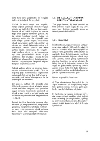 19
daha fazla zarar görebilirler. Bu bölgede
indeks kriteri olarak 2,6 geçerlidir.
Yüksek ve etkili rüzgâr alan bölgeler,
rüzgâr-yağmur yönünden tehlikeli bölgeye
aittirler ve indeksleri 2,6 nın üzerindedir.
Burada sık sık etkili rüzgârlar ve bunlara
bağlı artan yağmur miktarları görülür. Bu
da ısıtılan binalarda önemli ölçüde bir
soğumaya neden olur. Bu bölgedeki yapı-
ların rüzgâr yönleri sağnak tehlikesinde
olarak kabul edilir. Yıllık yağış miktarı ve
rüzgârı bol, yüksek bölgelerin indikse 4,0
üzerindedir. Burada oldukça sert iklim
şartları hüküm sürmektedir. Bu bölgeler-
deki binaların rüzgâr ve ısı korunumuna
ayrı özen gösterilmelidir. Burada rüzgâr
yönlerinin düz arazideki yönlere kıyasla
farklılıklar gösterebileceği hatırlanmalıdır.
Pratikte rüzgâr-yağmur bölgeleri sağnak
bölgeleri oluşturmaktadırlar.
Sağnak yağmur gören bir cephenin tama-
men su sızdırmaz olması gerekir. Fakat bu
alışılmış yapı malzemeleriyle sağlanamaz
sağlansaydı bile duvar dışa doğru kuruya-
mayacak, yani “nefes” alamayacaktı. Bu da
istenmeyen bir durumdur.
Bir projeci, indeksi 2,6 üzerinde olan
bölgelerde yapıların rüzgâr yönlerini uygun
olarak saptamalı, bölgenin hava şartlarına
uygun korunma önlemleri ile ekonomik ve
teknik açıdan yeterli ve verimli yapılar inşa
edilmesini sağlamalıdır (bak. Dış pencereler
→ 2.2.3.).
Projeci öncelikle hangi dış korunma taba-
kalarının iyi, hangilerinin kötü, hangilerinin
güvenilir, hangilerinin tehlikede oldukları-
nı, hangi cephe yapılarının sağnak yağmura
karşı uzun süre emniyetli olduklarını
kesinlikle ve şaşmaz şekilde bilebilmelidir.
1.6. DIŞ HAVA ŞARTLARINDAN
KORUNMA TABAKALARI
Yeni yapı tipinden, dış hava şartlarına ve
bina yapısına uygun, doğru bir dış koru-
num, yapı fiziğinin kapsadığı alanın en
önemli görevlerinden biridir.
1.6.1. Genel bilgi
Đleride anlatılan, yapı duvarlarının yerleştir-
meye göre mekanik yüklemelerle takviyeli,
sıcaklık ve neme bağlı form değişiklikleri
sürekli olarak gerilimlere neden olurlar. Bu
gerilimler form değişikliklerinin engellenip
engellenmemesinden bağımsız olarak mey-
dana gelirler, ısıtıcı güneş ışınlamasının
etkisiyle homojen bir duvar elemanı dış
bükey bir şekil değiştirme uyarınca dışa
doğru bir göbeklenme yaparsa dış kabukta
gerilim oluşur (Şekil 14). Şekil değiştirme-
ye müdahale edilirse dış kabukta basınç ve
gerilim yığılmaları meydana gelir.
Burada şu gerçekler önem taşır:
a) Yapı elemanlarının hareketleri dış yü-
zeyde en fazladır. Şekil değiştirmeyi engel-
leme çabaları sonucu meydana gelen geri-
limler yine dış kabukta en güçlüdür.
b) Hareketler (ve bununla gerilimler) peryo-
dik olarak eğilimli oldukları, yönü değişti-
rirler. Dışbükey şekil değiştirmeyi, içe doğ-
ru geri bükülme hareketi izler. Basınç kuv-
vetleri, çekici kuvvetlerle sürekli değişim
içindedirler.
 