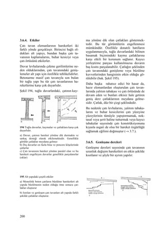 200
3.6.4. Etkiler
Çatı tavan elemanlarının hareketleri iki
farklı yönde gerçekleşir. Birincisi bağlı ol-
dukları alt yapıyı, bundan başka çatı ta-
vanının kaplamalarını, buhar kesiciyi veya
çatı örtüsünü etkilerler.
Duvar levhalarında çekme gerilimlerine ne-
den olduklarından, çatı tavanındaki geniş-
lemeler alt yapı için özelilkle tehlikelidirler.
Betonarme masif çatı tavanıyla son bulan
bir tuğla yapı bu tür çatı tavanlarının ha-
reketlerine karşı çok duyarlıdır.
Şekil 194, tuğla duvarlardaki, çatının kay-
194 Tuğla duvarlar, kaymalar ve çatlaklara karşı çok
duyarlıdır.
a) Duvar, çatının hareket yönüne dik durmakta ve
sarkaç desteği olarak etkilemektedir. Genellikle
görülür çatlaklar meydana gelmez
b) Dış duvarlar en fazla bina ve pencere köşelerinde
çatlarlar
c) Çatı tavanının hareket yönüne paralel olan ve bu
hareketi engelleyen duvarlar genellikle parçalanırlar
(oklar)
195 Alt yapıdaki çeşitli etkiler
a) Monolitik beton çatıların büzülme hareketleri alt
yapıda büzülmenin neden olduğu itme sonucu çat-
laklar oluşturur
b) Isıtılan ve genleşen çatı tavanları alt yapıda farklı
şekilde çatlaklar oluşturur.
ma yönüne dik olan çatlakları göstermek-
tedir. Bu tür görüntülerin engellenmesi
mümkündür. Özellikle donatılı hatılların
uygulanmasıyla, tuğla duvarlardaki bilinen
basamak biçimindeki kayma çatlaklarına
karşı etkili bir korunum sağlanır. Kayıcı
yerleştirme parçası kullanılmazsa duvarın
baş kısmı parçalanabilir. Çatlağın şeklinden
çatı tavanındaki genişleme veya büzülme
kuvvetlerinden hangisinin etkin olduğu gö-
rülebilir (bak. Şekil 195).
Daha başka rahatsız edici bir hasar da,
hazır elemanlardan oluşturulan çatı tavan-
larında yalıtım tabakası ve çatı örtüsünde de
devam eden ve bunları etkisiz hale getiren
geniş derz çatlaklarının meydana gelme-
sidir. Çatlak, düz bir çizgi şeklindedir.
Bu nedenle çatı levhalarını, yalıtım tabaka-
larını ve buhar kesicilerini çatı yüzeyine
yüzeylerinin tümüyle yapıştırmamak, nok-
tasal veya şerit haline tutturmak veya kayıcı
tabakalar sayesinde çatı konstrüksiyonuna
kıyasla asgari de olsa bir hareket özgürlüğü
sağlamak eğilimi doğmuştur (→ 3.7.).
3.6.5. Genleşme derzleri
Genleşme derzleri sayesinde çatı tavanının
uzunluk değişim hareketleri en etkin şekilde
kısıtlanır ve şöyle bir ayrım yapılır:
 