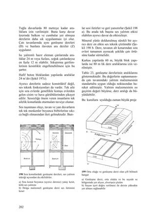 202
Tuğla duvarlarda 80 metreye kadar ara-
lıklara izin verilmiştir. Buna karşı duvar
üzerinde balkon ve cumbalar yer almışsa
derzlerin daha sık uygulanması iyi olur.
Çatı tavanlarında aynı genleşme derzleri
(D) ve bunlara ilaveten ara derzler (Z)
uygulanır.
Isı yalıtımlı hazır eleman çatılarında ara-
lıklar 24 m veya fazlası, soğuk çatılardaysa
en fazla 12 m olabilir. Sıkıştırma gerilim-
lerinin kesinlikle engellenebilmesi için bu
şarttır.
Hafif beton bloklardan yapılarda aralıklar
24 m’dir (Şekil 197c).
Ayırıcı derzlerin sadece konstrüktif değil,
ses teknik fonksiyonları da vardır. Tek aile
için sıra evlerde genellikle komşu evlerden
gelen cisim ve hava gürültülerinden şikayet
edilir. Sessizliğe önem veren insanların tek
ailelik konutlarda oturmaları tavsiye olunur.
Ses taşınması olayı, tavan ve yan duvarların
tek tek meskenler boyunca birbirlerine sıkı-
ca bağlı olmasından ileri gelmektedir. Bun-
198 Sıra konutlardaki genleşme derzleri, ses yalıtım
tekniği açısından da etkilidirler.
a) Sıra konut boyunca (ayırıcı derzsiz) yatay kesit,
kötü ses yalıtımı
b) Dolgu malzemeli genleşme derzi ses iletimini
keser
lar sesi iletirler ve geri yansıtırlar (Şekil 198
a). Bu arada tek başına ses yalıtım etkisi
olabilen ayırıcı duvar da etkisizleşir.
Mineral yünle doldurulmuş sürekli bir ayı-
rıcı derz en etkin ses teknik çözümdür (Şe-
kil 198 b. Derz, tavanın alt kenarından sıra
evleri tamamen ayıracak şekilde çatı örtü-
süne kadar sürmelidir.
Karkas yapılarda 60 m, büyük blok yapı-
larda ise 80 m lik derz aralıklarına izin ve-
rilmiştir.
Tablo 23, genleşme derzlerinin aralıklarını
göstermektedir. Bu değerlerin saptanmasın-
da çatı tavanındaki yalıtım malzemesinin
standartalra uygun olduğu noktasından ha-
reket edilmiştir. Yalıtım malzemesinin ısı
geçirim değeri büyürse, derz aralığı da bü-
yütülebilir.
Bu kurallara uyulduğu zaman büyük proje
199 Orta oluğu ve genleşme derzi olan çift bölmeli
hangar
a) Genleşme derzi, orta olukta ve bu sayede su
bölgesinde yer alıyor, elverişsiz çözüm
b) Suyun içeri doğru verilmesi ile derzin yüksekte
yer alması sağlanabilir
 