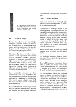 20
1.6.1.1. Elastiklik gereği
Buradan ön plânda sadece dış kabuğun
sertliğinin olmadığı sonucu çıkmaktadır.
Dış tabakanın belli bir asgari sertlik değeri
olması gerektiği tartışılmaz (Aderans, ko-
hezyon) ama bu tabaka kırılgan bir sert
malzemeden meydana gelmemelidir.
Gözenekli dış duvar levhaları üzerine
çimento sıvalar uygularken artan çimento
oranıyla tabakanın elastiklik özelliğinin
azaldığını ve çatlamaya olan eğilimin art-
tığını unuturuz. Bu yolla basınca karşı
dayanıklılık artar fakat aynı şekilde çekici
kuvvetlere karşı dayanıklılık azalacağından
hiçbir şeye yaramaz. Ayrıca çimentolu dış
tabakanın uzama katsayısı duvarın ken-
disininkinden daha büyüktür.
Hava şartlarından korunum dış duvar
elemanlarıyla sıkı sıkıya bağımlıdır. Dış
duvar elemanları, şişmelerin, katlanmaların,
çatlamaların, dökülmelerin görülmemesi
için yeterli aderans güçleri, daha fazla
kohezyon kuvvetleri ve belli bir elastikliğe
sahip olmalıdırlar.
Bu sorun halâ kireçli çimento veya çimento
harç ile çözülmek istenmektedir. Dış sıva-
nın yüzyıllar boyunca görevini bambaşka
koşullar altında yerine getirdiği unutulmak-
tadır.
1.6.1.2. Çatlama mekaniği
Eğer suyun zararlı etkisi olmasaydı gele-
neksel dış tabakalardaki gözenek ve çatlak-
lar hiç meydana gelmezdi.
Suyun çözücü ve sürükleyici etkileri bir çok
cephede çabucak erozyona neden olur. Su,
yapıda kimyasal reaksiyonları başlatır, don-
ma zararları ve mikroorganizmaların çoğal-
maları da su nedeniyle olur. Harç, sıva veya
betondan yapılan bütün cephe yüzeyleri
alkalik ve hidrofil’dirler. Suya karşı etkili
bir sınırlama yüzey gerilimleri yoktur. Sı-
vaların kapilarları su emerler. Ama kapi-
larsız gözenekler de, özellikle rüzgâr basın-
cı altında suyla dolarlar.
Sadece metaller, cam, fayans ve bazı plâstik
maddeler suya karşı uzun süre için atalet-
lidirler.
Her cephenin sızdırmaz olmayan yerleri
mevcuttur. Sıvalı cephelerde ince çatlaklara
rastlamak doğaldır.
Dış sıvadaki çatlakların oluşturduğu sistem,
gelen su için bir giriş bölgesi oluşturur. Su
kapilar sistemi sayesinde sıva içinde dağılır
ve sonunda sıvayı döker. Sıva çatlamaları
da çeşitli gerilimlerin sonucunda oluşurlar.
Her kuruyan harçta olduğu gibi, büzülmek
isteyen sıvada da, kontraksiyon isteği (bü-
zülme, çekilme isteği) kohezyon ve aderans
kuvvetlerince engellendiği için çekme geri-
limleri oluşur. Bir harç sıvanın kohezyon
güçleri oldukça zayıftır (çimentolu harç
sıvanında). Bunlar hareketleri engelleye-
mezler ve çatlamalar meydana gelir. (Ka-
barma çatlakları) çatlama sonunda bir kuv-
vet dengesi oluşursa, gerilimler sona erer ve
14 Engellenen veya engellenmeyen
form değişiklikleri sonucunda sıvalı
duvar elemanlarında dış kabukta
çatlamalar meydana gelir.
 