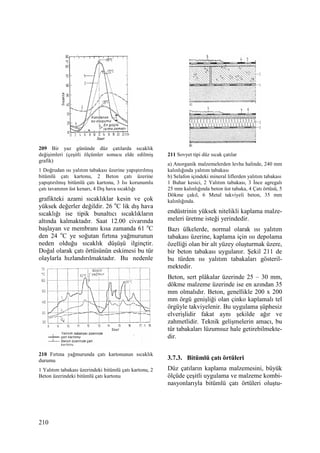 210
209 Bir yaz gününde düz çatılarda sıcaklık
değişimleri (çeşitli ölçümler sonucu elde edilmiş
grafik)
1 Doğrudan ısı yalıtım tabakası üzerine yapıştırılmış
bitümlü çatı kartonu, 2 Beton çatı üzerine
yapıştırılmış bitümlü çatı kartonu, 3 Isı korunumlu
çatı tavanının üst kenarı, 4 Dış hava sıcaklığı
grafikteki azami sıcaklıklar kesin ve çok
yüksek değerler değildir. 26 o
C lik dış hava
sıcaklığı ise tipik bunaltıcı sıcaklıkların
altında kalmaktadır. Saat 12.00 civarında
başlayan ve membranı kısa zamanda 61 o
C
den 24 o
C ye soğutan fırtına yağmurunun
neden olduğu sıcaklık düşüşü ilginçtir.
Doğal olarak çatı örtüsünün eskimesi bu tür
olaylarla hızlandırılmaktadır. Bu nedenle
210 Fırtına yağmurunda çatı kartonunun sıcaklık
durumu
1 Yalıtım tabakası üzerindeki bitümlü çatı kartonu, 2
Beton üzerindeki bitümlü çatı kartonu
211 Sovyet tipi düz sıcak çatılar
a) Anorganik malzemelerden levha halinde, 240 mm
kalınlığında yalıtım tabakası
b) Selafon içindeki mineral liflerden yalıtım tabakası
1 Buhar kesici, 2 Yalıtım tabakası, 3 Đnce agregalı
25 mm kalınlığında beton üst tabaka, 4 Çatı örtüsü, 5
Dökme çakıl, 6 Metal takviyeli beton, 35 mm
kalınlığında.
endüstrinin yüksek nitelikli kaplama malze-
meleri üretme isteği yerindedir.
Bazı ülkelerde, normal olarak ısı yalıtım
tabakası üzerine, kaplama için ısı depolama
özelliği olan bir alt yüzey oluşturmak üzere,
bir beton tabakası uygulanır. Şekil 211 de
bu türden ısı yalıtım tabakaları gösteril-
mektedir.
Beton, sert plâkalar üzerinde 25 – 30 mm,
dökme malzeme üzerinde ise en azından 35
mm olmalıdır. Beton, genellikle 200 x 200
mm örgü genişliği olan çinko kaplamalı tel
örgüyle takviyelenir. Bu uygulama şüphesiz
elverişlidir fakat aynı şekilde ağır ve
zahmetlidir. Teknik gelişmelerin amacı, bu
tür tabakaları lüzumsuz hale getirebilmekte-
dir.
3.7.3. Bitümlü çatı örtüleri
Düz çatıların kaplama malzemesini, büyük
ölçüde çeşitli uygulama ve malzeme kombi-
nasyonlarıyla bitümlü çatı örtüleri oluştu-
 