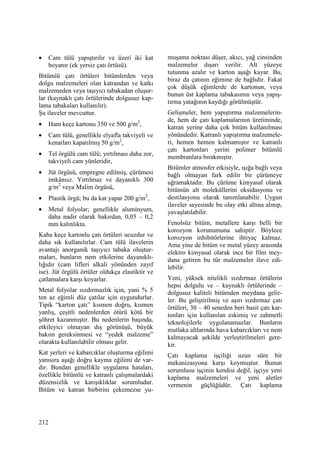 212
• Cam tülü yapıştırılır ve üzeri iki kat
boyanır (ek yersiz çatı örtüsü).
Bitümlü çatı örtüleri bitümlerden veya
dolgu malzemeleri olan katrandan ve katkı
malzemeden veya taşıyıcı tabakadan oluşur-
lar (kaynaklı çatı örtülerinde dolgusuz kap-
lama tabakaları kullanılır).
Şu ilaveler mevcuttur.
• Ham keçe kartonu 350 ve 500 g/m2
,
• Cam tülü, genellikle elyafla takviyeli ve
kenarları kapatılmış 50 g/m2
,
• Tel örgülü cam tülü; yırtılması daha zor,
takviyeli cam yünleridir,
• Jüt örgüsü, empregne edilmiş, çürümesi
imkânsız. Yırtılmaz ve dayanıklı 300
g/m2
veya Malim örgüsü,
• Plastik örgü; bu da kat yapar 200 g/m2
,
• Metal folyolar; genellikle aluminyum,
daha nadir olarak bakırdan, 0,05 – 0,2
mm kalınlıkta.
Kaba keçe kartonlu çatı örtüleri ucuzdur ve
daha sık kullanılırlar. Cam tülü ilavelerin
avantajı anorganik taşıyıcı tabaka oluştur-
maları, bunların nem etkilerine dayanıklı-
lığıdır (cam lifleri alkali yönünden zayıf
ise). Jüt örgülü örtüler oldukça elastiktir ve
çatlamalara karşı koyarlar.
Metal folyolar sızdırmazlık için, yani % 5
ten az eğimli düz çatılar için uygundurlar.
Tipik “karton çatı” kısmen doğru, kısmen
yanlış, çeşitli nedenlerden ötürü kötü bir
şöhret kazanmıştır. Bu nedenlerin başında,
etkileyici olmayan dış görünüşü, büyük
bakım gereksinmesi ve “yedek malzeme”
olarakta kullanılabilir olması gelir.
Kat yerleri ve kabarcıklar oluşturma eğilimi
yanısıra aşağı doğru kayma eğilimi de var-
dır. Bundan genellikle uygulama hataları,
özellikle bitümlü ve katranlı çalışmalardaki
düzensizlik ve karışıklıklar sorumludur.
Bitüm ve katran birbirini çekemezse yu-
muşama noktası düşer, akıcı, yağ cinsinden
malzemeler dışarı verilir. Alt yüzeye
tutunma azalır ve karton aşağı kayar. Bu,
biraz da çatının eğimine de bağlıdır. Fakat
çok düşük eğimlerde de kartonun, veya
bunun üst kaplama tabakasının veya yapış-
tırma yatağının kaydığı görülmüştür.
Gelişmeler, hem yapıştırma malzemelerin-
de, hem de çatı kaplamalarının üretiminde,
katran yerine daha çok bitüm kullanılması
yönündedir. Katranlı yapıştırma malzemele-
ri, hemen hemen kalmamıştır ve katranlı
çatı kartonları yerini polimer bitümlü
membranlara bırakmıştır.
Bitümler atmosfer etkisiyle, ışığa bağlı veya
bağlı olmayan fark edilir bir çürümeye
uğramaktadır. Bu çürüme kimyasal olarak
bitümün alt moleküllerini oksidasyonu ve
destilasyonu olarak tanımlanabilir. Uygun
ilaveler sayesinde bu olay etki altına alınıp,
yavaşlatılabilir.
Fenolsüz bitüm, metallere karşı belli bir
korozyon korunumuna sahiptir. Böylece
korozyon inhibitörlerine ihtiyaç kalmaz.
Ama yine de bitüm ve metal yüzey arasında
elektro kimyasal olarak ince bir film mey-
dana getiren bu tür malzemeler ilave edi-
lebilir.
Yeni, yüksek nitelikli sızdırmaz örtülerin
hepsi dolgulu ve – kaynaklı örtülerinde –
dolgusuz kaliteli bitümden meydana gelir-
ler. Bu geliştirilmiş ve aşırı sızdırmaz çatı
örtüleri, 30 – 40 seneden beri basit çatı kar-
tonları için kullanılan eskimiş ve zahmetli
teknolojilerle uygulanamazlar. Bunların
mutlaka altlarında hava kabarcıkları ve nem
kalmayacak şekilde yerleştirilmeleri gere-
kir.
Çatı kaplama işçiliği uzun süre bir
mekanizasyona karşı koymuştur. Bunun
sorumlusu işçinin kendisi değil, işçiye yeni
kaplama malzemeleri ve yeni aletler
vermenin güçlüğüdür. Çatı kaplama
 