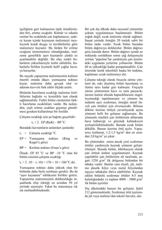213
işçiliğinin geri kalmasının tipik örneklerin-
den biri, eritme ocağıdır. Kömür ve odunla
ısıtılan bu ocaklarda çatı kaplamacısı, sade-
ce kazan içinde kaynayan malzemeyi ince-
leyerek kendi duygu ve tecrübelerine göre
malzemeyi kaynatır. Bu türden bir eritme
ocağının termometresi olmadığından, mal-
zeme genellikle aşırı kaynatılır çünkü ısı
ayarlanabilir değildir. Bu olay renkli bu-
harların yükselmesiyle tesbit edilebilir, bu-
harlarla birlikte kıymetli hafif yağlar hava-
ya karışırlar.
Bu sayede yapıştırma malzemesinin kalitesi
önemli oranda düşer, yumuşama noktası
kayar, malzeme daha gevşek olur ve
aderans kuvveti fark edilir ölçüde azalır.
Bitümün hazırlama sıcaklığı malzeme özel-
liklerine bağlıdır ve kesinlikle tam olarak
sağlanmalıdır. Farklı bitüm cinslerinin fark-
lı hazırlama sıcaklıkları vardır. Bu neden-
den, yaşlı eritme ocakları geçmişe gömül-
mesi gereken kullanılmaz bir fosildir.
Çalışma sıcaklığı için şu bağıntı geçerlidir:
tv = 2 . EP (RuK) – BP o
C
Buradaki kavramların anlamları şunlardır:
tv = Çalışma sıcaklığı o
C
EP = Yumuşama noktası (Ring ve
Kugel’e göre)
BP = Kırılma noktası (Fraas’a göre)
Örnek: EP 85 o
C ve BP –10 o
C olan bir
bitüm cinsinin çalışma sıcaklığı
tv = 2 . 85 – (–10) = 170 + 10 = 180 o
C dir.
Yumuşama noktası daha yüksek olan bir
bitümün daha fazla ısıtılması gerekir. Bu da
“aşırı kaynama” tehlikesini birlikte getirir.
Yapıştırma malzemesinin doldurulduğu in-
şaatlarda elişi tekniği en azından 50 yıl
yerinde saymıştır. Fakat bu manzaraya sık
sık rastlanabilmektedir.
Bir çok dış ülkede daha rasyonel yöntemler
çoktan uygulanmaya başlanmıştır. Bitüm
soğuk değil, sıcak malzeme olarak sağlanır.
Đnşaat yerinde örneğin 20 tonluk sabit bir
bitüm tankı vardır. Sıcak bitüm buradan
bitüm dağıtıcıya doldurulur. Bitüm dağıtıcı
giriş katında durur. Bitüm dağıtıcı içinde az
miktarda ısıtıldıktan sonra yağ dolaşımıyla
ısıtılan “pipeline”lar yardımıyla çatı üzerin-
deki uygulama yerlerine yollanırlar. Bitüm
60 m yüksekliğe kadar pompalanabilir. Çatı
üzerinde lastik tekerlekli başka bir tanktan,
kaplamacı sıcak malzemeyi alır.
Çalışma tekniği olarak fırçayla sürme yön-
temi de, eski alışılmış bitüm hazırlama ve
iletme tarzı kadar geri kalmıştır. Fırçayla
sürme yönteminin hava ve nem parçacık-
larının karton altında hapsedilmesini engel-
leyemediği ispatlanmıştır ve yöntem bu
nedenle aşırı sızdırmaz, örneğin metal ila-
veli çatı örtüleri için elverişsizdir. Bilinen
dökme üzerine örtüyü yuvarlayarak açma
yöntemi belli bir gelişme sağlamıştır. Bu
yöntemle nitelikli çatı örtülerinin altlarında
hava kabarcığı ve gözenek kalmaksızın
yerleştirilebilmektedir. Burada sıcak bitüm
dökülür. Bunun üzerine örtü açılır. Yapış-
tırıcı kullanım, 1,2-1,5 kg/m2
den en azın-
dan 2,0 kg/m2
ye çıkar.
Bu yöntemden sonra ancak yeni sızdırmaz
örtüler yardımıyla kaynak yöntemi gelişti-
rilmiştir. Burada bitüm, fabrikasyon olarak
çatı örtüsü üstüne uygulanmıştır. Kaynak
yapılabilir çatı örtülerinin alt tarafında, as-
gari 1250 g/m2
lik dolgusuz bitümden bir
tabaka vardır. Bunlar cam elyafı, jüt, mali-
mo plastik folyo veya metal folyolardan
taşıyıcı tabakalar ihtiva edebilirler. Kaynak
edilen bitümlü sızdırmaz örtüler 4-5 mm
kalınlığındadır ve toplam 4000 – 5000 g/m2
lik bitüm içerirler.
Dış ülkelerdeki benzer bir gelişimi, Şekil
212 göstermektedir, Sızdırmaz örtü içerisin-
de jüt veya malimo’dan tekstil ilaveler, alu-
 