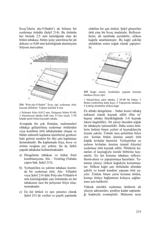 215
Đsveç’lilerin alu-Villadrit’i de bilinen bir
sızdırmaz örtüdür (Şekil 214). Bu örtünün
her birinde 2,5 mm kalınlğında olan iki
bitüm tabakası, bitüm içine yatırılmış bir jüt
dokusu ve 0,08 mm kalınlığında aluminyum
folyosu mevcuttur.
214 “Poly-alu-Villadrit” Đsveç tipi sızdırmaz örtü,
kaynak edilebilir. Toplam kalınlık 4 mm
1 Poliester folyo 0,012 mm, Dolgusuz bitüm 85/40,
3 Aluminyum tabaka 0,08 mm, 4 Cam elyafı, 5 PS
köpük taneli bitüm kaynaklı tabaka
Avrupada bir çok firmalar, malzemeleri
oldukça geliştirilmiş sızdırmaz örtülerden
veya kombine örtü tabakalardan oluşan ve
bütün zahmetli kaplama işlemlerini gereksiz
hale getiren modern bir düz çatı kaplaması
üretmektedir. Bu kaplamada fırça, kova ve
eritme ocağına yer yoktur. Şu üç farklı
yapıda tabakalar kullanılmaktadır:
a) Dengeleme tabakası ve buhar freni
kombinasyonu. Alu – Ventilag (Tabaka
yapısı bak. Şekil 213).
b) Yerleştirilen ısı yalıtım tabakası üzerin-
de bir sızdırmaz örtü. Alu– Villadrit
veya Şekil 214 deki Poly-alu-Villadrit-4
mm kalınlığındaki çatı örtüsünün en üst
tabakasını ince bir polyester folyo oluş-
turmaktadır.
c) En üst örtücü ve ışın yansıtıcı olarak
Şekil 215 de verilen ve çeşitli yapılarda
olabilen bir çatı örtüsü. Şekil gösterilen
örtü yine bir Đsveç imalatıdır. Reflexot-
herm, alt tarafında ayrılabilir, silikon
kağıtla astarlanmıştır. Bu kağıt çekilip
alındıktan sonra soğuk olarak yapıştırı-
lır.
215 Kağıt astarlı, kendinden yapışan koruma
tabakası (Đsveç tipi)
1 Sıkıştırılmış çakıl tabaka, 2 85/40 lık bitüm, 3
Bitüm emdirilmiş kaba keçe, 4 Yapıştırma tabakası,
5 Çekilip alınabilen silikon kağıt
En alttaki dengeleme – buhar kesici tabaka
noktasal olarak kaynak edilir (Her m2
başına tabaka büyüklüğünde 3-4 kaynak
lekesi öngörülür). Alt yüzey önceden soğuk
ön tabakayla işlenmelidir. Daha sonra örtü-
lerin üstüste binen yerleri el kaynaklarıyla
özenle yakılır. Üstteki ince polietilen folyo
erir. Isıtılan bitüm üzerine astarlı örtü
köpük levhalar bastırılır. Yerleştirilen ısı
yalıtım levhaları üzerine (metal folyolu)
sızdırmaz örtü kaynak edilir. Örtülerin ke-
narları el kaynağıyla özenle birbirine kay-
natılır. En üst koruma tabakası reflexo-
therm-alınır ve yapıştırmaya hazırlanır. Tu-
tunma yüzeyi silikon kağıdıyla korunmuş-
tur. Silikon kağıt çatı örtüsünün altından
çekilir ve kendi kendine yapışan örtü ya-
yılır. Üstüste binen yerin koruma örtüsü,
komşu örtüye bağlantının kolayca sağlan-
ması için kaldırılır.
Yüksek nitelikli sızdırmaz örtülerin alt
yüzeye aderansları, şimdiye kadar saptandı-
ğı kadarıyla avantajlıdır. Malzeme ucuz
 