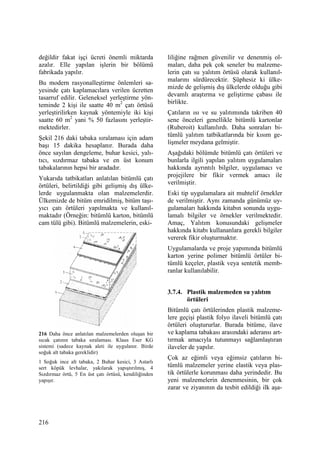 216
değildir fakat işçi ücreti önemli miktarda
azalır. Elle yapılan işlerin bir bölümü
fabrikada yapılır.
Bu modern rasyonalleştirme önlemleri sa-
yesinde çatı kaplamacılara verilen ücretten
tasarruf edilir. Geleneksel yerleştirme yön-
teminde 2 kişi ile saatte 40 m2
çatı örtüsü
yerleştirilirken kaynak yöntemiyle iki kişi
saatte 60 m2
yani % 50 fazlasını yerleştir-
mektedirler.
Şekil 216 daki tabaka sıralaması için adam
başı 15 dakika hesaplanır. Burada daha
önce sayılan dengeleme, buhar kesici, yalı-
tıcı, sızdırmaz tabaka ve en üst konum
tabakalarının hepsi bir aradadır.
Yukarıda tatbikatları anlatılan bitümlü çatı
örtüleri, belirtildiği gibi gelişmiş dış ülke-
lerde uygulanmakta olan malzemelerdir.
Ülkemizde de bitüm emridilmiş, bitüm taşı-
yıcı çatı örtüleri yapılmakta ve kullanıl-
maktadır (Örneğin: bitümlü karton, bitümlü
cam tülü gibi). Bitümlü malzemelerin, eski-
216 Daha önce anlatılan malzemelerden oluşan bir
sıcak çatının tabaka sıralaması. Klaus Eser KG
sistemi (sadece kaynak aleti ile uygulanır. Birde
soğuk alt tabaka gereklidir)
1 Soğuk ince alt tabaka, 2 Buhar kesici, 3 Astarlı
sert köpük levhalar, yakılarak yapıştırılmış, 4
Sızdırmaz örtü, 5 En üst çatı örtüsü, kendiliğinden
yapışır.
liliğine rağmen güvenilir ve denenmiş ol-
maları, daha pek çok seneler bu malzeme-
lerin çatı su yalıtım örtüsü olarak kullanıl-
malarını sürdürecektir. Şüphesiz ki ülke-
mizde de gelişmiş dış ülkelerde olduğu gibi
devamlı araştırma ve geliştirme çabası ile
birlikte.
Çatıların ısı ve su yalıtımında takriben 40
sene önceleri genellikle bitümlü kartonlar
(Ruberoit) kullanılırdı. Daha sonraları bi-
tümlü yalıtım tatbikatlarında bir kısım ge-
lişmeler meydana gelmiştir.
Aşağıdaki bölümde bitümlü çatı örtüleri ve
bunlarla ilgili yapılan yalıtım uygulamaları
hakkında ayrıntılı bilgiler, uygulamacı ve
projejilere bir fikir vermek amacı ile
verilmiştir.
Eski tip uygulamalara ait muhtelif örnekler
de verilmiştir. Aynı zamanda günümüz uy-
gulamaları hakkında kitabın sonunda uygu-
lamalı bilgiler ve örnekler verilmektedir.
Amaç, Yalıtım konusundaki gelişmeler
hakkında kitabı kullananlara gerekli bilgiler
vererek fikir oluşturmaktır.
Uygulamalarda ve proje yapımında bitümlü
karton yerine polimer bitümlü örtüler bi-
tümlü keçeler, plastik veya sentetik memb-
ranlar kullanılabilir.
3.7.4. Plastik malzemeden su yalıtım
örtüleri
Bitümlü çatı örtülerinden plastik malzeme-
lere geçişi plastik folyo ilaveli bitümlü çatı
örtüleri oluştururlar. Burada bitüme, ilave
ve kaplama tabakası arasındaki aderansı art-
tırmak amacıyla tutunmayı sağlamlaştıran
ilaveler de yapılır.
Çok az eğimli veya eğimsiz çatıların bi-
tümlü malzemeler yerine elastik veya plas-
tik örtülerle korunması daha yerindedir. Bu
yeni malzemelerin denenmesinin, bir çok
zarar ve ziyanının da tesbit edildiği ilk aşa-
 