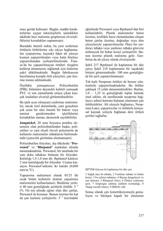 217
ması geride kalmıştır. Bugün, madde karak-
terlerine uygun teknolojilerle işlendikleri
takdirde bazı malzeme gruplarının elverişli-
liklerini korudukları saptanmıştır.
Buradaki önemli nokta, bu yeni sızdırmaz
örtülerin birbirlerine sıkı sıkıya bağlanma-
ları (yapıştırma, kaynak) fakat alt yüzeye
kısmen yapıştırılmaları veya hatta böylece
yapıştırılmadan yerleştirilmeleridir. Fran-
sa’da bu yapıştırılmayan örtüleri rüzgârın
kaldırıp atmamasını sağlamak için üstlerine
çakıl dökülmektedir. Bugün fabrikasyon
hazırlanmış komple örtü yüzeyleri, çatı üze-
rine monte edilmektedir.
Özellikle yumuşatıcısız Poliizobutilen
(PĐB), bitümlere dayanıklı kaliteli yumuşak
PVC ve son zamanlarda ortaya çıkan kau-
çuk imalatları elverişli görünmektedirler.
Bu (pek ucuz olmayan) sızdırmaz malzeme-
ler, ancak özel durumlarda, yani gerçekten
çok uzun bir süre önemli bir bakım veya
tamirat gerektirmeden işlerliklerini
korudukları zaman, ekonomik sayılabilirler.
Jungnickel, 20 sene boyunca pratikte de-
nenmiş olan poliizobutilenden başka, poli-
ortilen ve cam elyafı ilaveli polyesterin de
kullanılır malzemeler olduklarını belirtmek-
tedir (yanıcılık gözönüne alınmamıştır).
Poliizobutilen folyoları, dış ülkelerde “Pre-
wanol” ve “Rhepanol” markaları altında
tanınmaktadırlar. Prewanol, bir tarafında bir
cam doku tabakası bulunan bir folyodur.
Kalınlığı 1,5-1,8 mm dir. Rpehanol katıksız
2 mm kalınlığında bir folyodur. Uzama kat-
sayısı Prewanol’unkinin iki katıdır (0,060
mm/m o
C).
Yapıştırma malzemesi olarak 85/25 lik
sıcak bitüm kullanılır (katran yapıştırma
malzemeleri kullanılamaz). Bindirme yerle-
ri 40 mm genişliğinde şeritlerle örtülür. 5 o
(% 10) nin altında eğimi olan düz çatılar,
Prewanol ile korunur. Bunun üzerine bir kat
da çatı kartonu yerleştirilir. 5 o
üzerindeki
eğimlerde Prewanol veya Rpehanol’dan biri
kullanılabilir. Plastik malzemeler beton
üzerine, özellikle hazır elemanlardan oluşan
beton çatılar üzerine, doğrudan veya tüm
yüzeyleriyle yapıştırılmazlar. Önce bir yar-
dımcı tabaka veya yardımcı tabaka görevini
üstlenecek bir buhar kesici yerleştirilir. Bu-
nun üzerine plastik malzeme gelir. Gaz-
beton da alt yüzey olarak elverişsizdir.
Şekil 217 Rpehanol ile kaplanmış bir düz
çatıyı Şekil 218 kaplamanın bir saçaktaki
bitişini göstermektedir. 100 mm genişliğin-
de bir şerit yapıştırılmamıştır.
Tek katlı Neoprene örtüleri de benzer yön-
temlerle yapıştırılmaktadırlar. Bu örtüler
yaklaşık 15 yıldır denenmektedirler. Bunlar,
1,0 – 1,25 m genişliğinde toplar halinde
imal edilen, alt taraflarında neoprene bağ-
layıcı asbest kartonu bulunan elastomer çatı
örtüleridirler. Alt yüzeyle bağlantıyı, Neop-
rene-Latex yapıştırıcılar ve örtülerle kimya-
sal kaynak yoluyla bağlanan derz örtücü
şeritler sağlarlar.
217 PIB folyosu ile kaplanmış bir düz çatı
1 Soğuk ince ön tabaka, 2 Yardımcı tabaka ve buhar
kesici, 3 Isı yalıtım tabakası, 4 Basınç dengeleyici ve
çatı kartonu, 5 Rhepanol folyo, 6 Örtücü sızdırmaz
şerit, 7 Empregne edilmiş endüstri kontrplağı, 8
Ahşap mesafe tutucu, 9 Dübelli vida
Sonuç olarak çatı konstrüksiyonuyla geniş-
leyen ve büzüşen kapalı bir elastomer
 