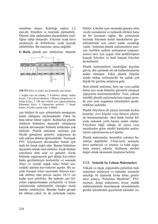 218
membran oluşur. Kalınlığı sadece 1,2
mm.dir. Elastiktir ve üzerinde yürünebilir.
Önemli olan çatlamalara dayanabilme özel-
liğine sahip olmasıdır. Folyolar sıcak hava
yardımıyla da birbirlerine sıcak kaynak
edilebilirler. Bu malzeme yanıcı değildir.
E. Hoch, plastik çatı örtülerinin bitümlü
218 PIB folyo ve çinko saç korumalyı çatı kenarı
1 Soğuk ince ön tabaka, 2 Yardımcı tabaka, buhar
kesici, 3 Isı yalıtım tabakası, 4 Basınç dengeleyici ve
buhar kesici, 5 100 mm eninde yeri yapıştırılmamış
Rhepanol folyo, 6 Yapıştırma şeritleri, 7 Saçak
kalası, 8 Çinko saçtan askı, 9 Dübel
çatı örtüleri ile aynı yöntemlerle montajının
hatalı olduğunu söylemektedir. Fakat bu
hata tekrar tekrar yapılır. Kullanılan plastik
örtülerin bitümlere dayanıklı olmalarına
karşılık davranışları bitümlü örtülerden çok
farklıdır. Plastik malzeme ısıtılınca çok
büyük genişleme gösterir, soğuyunca da
eski şekline dönme eğilimindedir. Yumuşak
PVC folyolarının davranışları bunun için
tipik bir örnek teşkil eder. Bunlar bitümlere
dayanıklı olarak imal edilirler. Sıcak bitüme
yatırılınca örtü uzar ve genişler. Sıcak
bitümün soğumasıyla geri dönüş kuvvetleri
baskı gerilimleriyle beslenirler ve sonunda
folyo ve (şimdi soğuk olan) bitüm ara-
sındaki aderans kuvvetlerini aşarlar. Bu sa-
yede buruşan folyo sayesinde folyoya kay-
nak edilmiş olan pervaz saçları 10-15 cm
kadar içeri çekilirler. Bu nedenle çatı fol-
yoları yapıştırılmadan yerleştirilir ve kenar
noktalarında sabitleştirilir (örneğin metal
bantlar yardımıyla). Bundan başka gevşek
bir dökme çakılı ile de yerlerinde tutula-
bilirler. Çakıllar aynı zamanda güneşin ultra
viyole ışımalarına ve mekanik etkilere karşı
da bir korunum sağlar. Bu yerleştirme
tarzında folyonun kendi hareketlerini ger-
çekleştirmek için yeteri kadar oynaklığı
vardır. Anlatılan plastik malzemelerin yanı-
sıra özellikle serbest yerleştirme (yapıştır-
masız) tarzı için uygun olan polikloropren
kauçuk folyoları ve butil kauçuk folyoları
da kullanılır.
Plastik malzemelerin esnekliğine duyulan
güven, düz çatılarda sık sık kullanılmalarına
neden olmuştur. Fakat plastik folyolar
içinde birkaç milimetrelik bir çatlak çok
büyük bir gerilme anlamına gelir.
Hem plastik malzeme, hem saç veya çıplak
beton için sıcak bitümler güvenilir olmayan
yapıştırma malzemeleridirler. Yeni, yüksek
nitelikli plastik malzemelerinin inşaat yerin-
de yine yeni uygulama teknolojileri gerek-
tirdikleri aşikârdır.
Plastik folyoların alt yüzeyi üzerinde keskin
kenarlar, sivri köşeler veya benzeri çıkıntı-
lar bulunmamalıdır. Aksi halde bunlar fol-
yoda mekanik yolla hasara neden olurlar.
Folyoların bağlı olduğu alt yüzey veya
metallerden gelen sürekli hareketler malze-
menin yıpranmasına yol açarlar.
Plastik malzemeler, kesinlikle eskimez bo-
zulmaz değildirler. Ultraviyole ışımayla,
hava şartlarıyla ve özensiz ve kaba uygu-
lama sonucu eskirler. Kullanım süreleri
doğal olarak ekonomik oluşlarını belirler.
3.7.5. Sentetik Su Yalıtım Malzemeleri
Yüksek ve alçak yoğunluklu polietilen mal-
zemelerin estrüzyon ve kalender sistemler
aracılığı ile işlenerek levha laline getiril-
mesi sonucu “Polietilen Membran”, PVC
reçinesi, dolgu malzemesi, boyar madde
stabilizatörlerle hazırlanarak eksteüderlerle
gerekli işlemlerden geçirilerek kalender sis-
 