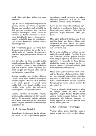 21
çatlak olduğu gibi kalır. Yalnız sıva hasar
görmüştür.
Eğer bir kuvvet dengelemesi sağlanamazsa
gerilim, aderans kuvvetlerini de yenerler.
Böylece sıva tutunduğu yerden çözülür ve
ilgili yer eğer kenarlardan kohezyon kuv-
vetleriyle tutulmuyorsa düşer. Macun ve
boyalarda da benzer durumlar söz konu-
sudur. Çatlaklar, bir kuvvet oluşması mese-
lesidirler ve belli bir kuvvetin, bir kohezyon
veya aderans kuvvetinin, aşılması sonucu
meydana gelirler.
Belli yöntemlerle çekici kuvvetlere karşı
dayanıklı hale getirilmiş dış sıvalar ve ta-
bakalar daha zor koparlar. Konstrüksiyon
hatalarına bağlı geniş çatlaklar bunlarda da
görülür.
Sıva harcındaki su ileten maddeler çatlak
bölgede çabucak akıp giderler. Sıva çatlak-
ları üzerindeki boyalar ve ince tabakalarda
eğer aşırı derecede elastik değillerse çat-
larlar. Su içeri girer boyanın altına sızar ve
onu bulunduğu yerden döker.
Sıvadaki çatlaklar, nem olayları etkisinde
kabarma ve büzülme hareketlerinin doğrul-
tusunda çalışırlar. Böylece çatlak kenarları
açılır, çatlak genişler ve çıplak gözle
görülür hale gelir. Kılcal çatlaklar, geniş
çatlaklar haline gelirler. Bu mekanizma
sıvalı cephedeki erozyonun nedenidir.
Sıvadaki kabarma ve büzülme olayları,
termik uzunluk değişimleriyle takviyelenir,
nadiren de dengelenir, sağnak yağmura
maruz kalan cephelerde çatlak kenarlarının
erimesi ve geniş kabarma çatlakları rahatça
gözlemlenebilir.
1.6.1.3. Su emme faktörleri
Su emilmesi, alt yüzeylerin kapilar güçleri,
yer çekimi kuvveti, rüzgâr basıncı, yağmur
damlalarının kinetik enerjisi ve hava akımı
sayesinde gerçekleşir. 0,01 ile 0,5 mm
arasındaki çatlaklar kapilar etki ederler.
0,1 ve 0,2 mm arasındaki çatlaklarda kapi-
lar güçlerin su emilmesine katkısı hemen
hemen rüzgârınki kadardır. Çatlak daha da
genişlerse rüzgâr basıncının etkisi ağır
basar.
Daha geniş çatlaklarda rüzgâr, suyu 4 mm
genişliğe kadar içeri bastırır. Daha geniş
çatlaklarda su filmi dağılır. Bir basınç
dengelemesi oluşur ve böylece suyu duvara
iten kuvvet yok olur.
Böyle geniş çatlaklara ve yarıklara su, yer
çekimi kuvvetiyle çekilir. Genişliği 4 mm
den fazla olan çatlaklara yağmur suyu ki-
netik enerjisi sayesinde de girebilir. Geniş
açıklıklar ve yarıklarda bir hava basıncı
düşüşü söz konusuysa (pencere derzleri ve
sızdıran pencere kasalarında olduğu gibi)
hava akımı sonucunda su sızar.
Hangi çatlak genişliklerinin hesaba katıla-
cağı dış korunum tabakasının türüne bağlı-
dır. Đnce gözenekli sıva cepheler kapilarları
sayesinde su alacaklardır. Açık derzli pü-
rüzsüz cephelerde buna ilaveten yerçekimi
kuvveti, rüzgâr basıncı ve hava akımları da
etki gösterirler.
Yağmurlu günlerde oldukça değişken olan
ve cepheye önemli bir baskı kuvveti
uygulayan rüzgâr basıncı hesapta ihmal
edilirse yanlış sonuçlar bulunur. Bu tür
araştırmalar için fışkırtma sistemleri ve
basınç aygıtlarıyla pratikteki şartlara uyan
basınç odaları gereklidir.
1.6.1.4. Cephe suyu ve cephe yapısı
Yağmur gören cephe üzerinde, aşağıya
doğru akmak isteyen bir su filmi oluşur.
 