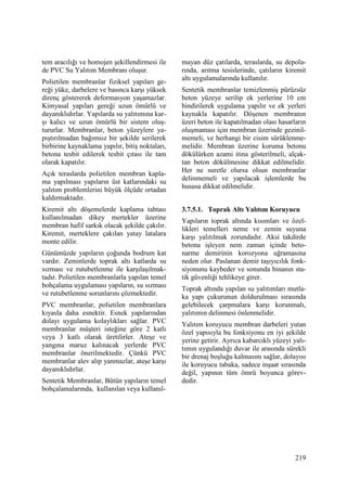 219
tem aracılığı ve homojen şekillendirmesi ile
de PVC Su Yalıtım Membranı oluşur.
Polietilen membranlar fiziksel yapıları ge-
reği yüke, darbelere ve basınca karşı yüksek
direnç göstererek deformasyon yaşamazlar.
Kimyasal yapıları gereği uzun ömürlü ve
dayanıklıdırlar. Yapılarda su yalıtımına kar-
şı kalıcı ve uzun ömürlü bir sistem oluş-
tururlar. Membranlar, beton yüzeylere ya-
pıştırılmadan bağımsız bir şekilde serilerek
birbirine kaynaklama yapılır, bitiş noktaları,
betona tesbit edilerek tesbit çıtası ile tam
olarak kapatılır.
Açık teraslarda polietilen membran kapla-
ma yapılması yapıların üst katlarındaki su
yalıtım problemlerini büyük ölçüde ortadan
kaldırmaktadır.
Kiremit altı döşemelerde kaplama tahtası
kullanılmadan dikey mertekler üzerine
membran hafif sarkık olacak şekilde çakılır.
Kiremit, merteklere çakılan yatay latalara
monte edilir.
Günümüzde yapıların çoğunda bodrum kat
vardır. Zeminlerde toprak altı katlarda su
sızması ve rutubetlenme ile karşılaşılmak-
tadır. Polietilen membranlarla yapılan temel
bohçalama uygulaması yapıların, su sızması
ve rutubetlenme sorunlarını çözmektedir.
PVC membranlar, polietilen membranlara
kıyasla daha esnektir. Esnek yapılarından
dolayı uygulama kolaylıkları sağlar. PVC
membranlar müşteri isteğine göre 2 katlı
veya 3 katlı olarak üretilirler. Ateşe ve
yangına maruz kalınacak yerlerde PVC
membranlar önerilmektedir. Çünkü PVC
membranlar alev alıp yanmazlar, ateşe karşı
dayanıklıdırlar.
Sentetik Membranlar, Bütün yapıların temel
bohçalamalarında, kullanılan veya kullanıl-
mayan düz çatılarda, teraslarda, su depola-
rında, arıtma tesislerinde, çatıların kiremit
altı uygulamalarında kullanılır.
Sentetik membranlar temizlenmiş pürüzsüz
beton yüzeye serilip ek yerlerine 10 cm
bindirilerek uygulama yapılır ve ek yerleri
kaynakla kapatılır. Döşenen membranın
üzeri beton ile kapatılmadan olası hasarların
oluşmaması için membran üzerinde gezinil-
memeli, ve herhangi bir cisim sürüklenme-
melidir. Membran üzerine koruma betonu
dökülürken azami itina gösterilmeli, alçak-
tan beton dökülmesine dikkat edilmelidir.
Her ne suretle olursa olsun membranlar
delinmemeli ve yapılacak işlemlerde bu
hususa dikkat edilmelidir.
3.7.5.1. Toprak Altı Yalıtım Koruyucu
Yapıların toprak altında kısımları ve özel-
likleri temelleri neme ve zemin suyuna
karşı yalıtılmak zorundadır. Aksi takdirde
betona işleyen nem zaman içinde beto-
narme demirinin korozyona uğramasına
neden olur. Paslanan demir taşıyıcılık fonk-
siyonunu kaybeder ve sonunda binanın sta-
tik güvenliği tehlikeye girer.
Toprak altında yapılan su yalıtımları mutla-
ka yapı çukurunun doldurulması sırasında
gelebilecek çarpmalara karşı korunmalı,
yalıtımın delinmesi önlenmelidir.
Yalıtım koruyucu membran darbeleri yutan
özel yapısıyla bu fonksiyonu en iyi şekilde
yerine getirir. Ayrıca kabarcıklı yüzeyi yalı-
tımın uygulandığı duvar ile arasında sürekli
bir drenaj boşluğu kalmasını sağlar, dolayısı
ile koruyucu tabaka, sadece inşaat sırasında
değil, yapının tüm ömrü boyunca görev-
dedir.
 