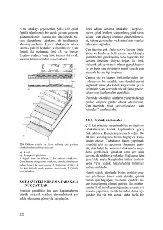 222
ri bu tabakayı geçemezler. Şekil 220, çakıl
örtülü rahatlatmalı bir sıcak çatının yapısını
göstermektedir. Burada üst taraflarında ba-
sınç dengeleme tabakası, alt taraflarında
aluminyum buhar kesici tabakasıyla astar-
lanmış yalıtım levhaları kullanılmıştır. Çatı
örtüsü iki sızdırmaz örtü (3) ve bunlar
üzerine yerleştirilmiş kök tutmaz iki sıcak
sıvama tabakalarından oluşmaktadır.
220 Dökme çakıllı ve ilâve edilmiş çatı yalıtım
tabakalı rahatlatılmış sıcak çatı
a) Kesit
b) Perspektif görünüm
1 Soğuk ince ön tabaka, 2 Isı yalıtım tabakaları.
Üstte basınç dengeleme tabakası, altında aluminyum
buhar kesici ile astarlanmış, 3 Sızdırmaz örtüler, 4
Đki kat halinde sıcak sıvama malzemesi, 5 Çakıllı
kum tabakası
3.8.TAKVĐYELĐ KORUMA TABAKALI
DÜZ ÇATILAR
Pratikte genellikle düz çatı kaplamalarını
büyük mekanik etkilere dayanabilecek şe-
kilde oluşturma göreviyle karşılaşılır.
Sözü edilen koruma tabakaları –serpiştir-
meler, çakıl örtüleri, sıkıştırılmış çakıl taba-
kaları – çatı yüzeyi üzerinde yürünebilmesi-
ni, bakım çalışmaları ve kontrollerin yapıla-
bilmesini sağlarlar.
Çatı üzerine çok fazla toz ve kurum düşü-
yorsa ve bunların belli zaman aralıklarıyla
giderilmeleri gerekiyorsa daha dayanıklı bir
koruma örtüsüne ihtiyaç doğar. Bu örtü,
mekanik etkiye orantılı olarak gerçekleştiri-
lir ve basit çatı örtüsüyle masif teraslı çatı
arasında bir ara tip oluşturur.
Çatının toz ve kurum birikintilerinden de-
rinlemesine bir şekilde temizlenebilmesini
sağlamak amacıyla kabuk kaplamalar geliş-
tirilmiştir. Çatı üzerinde sık sık fazla gezile-
cekse teras kaplamaları gereklidir.
Üzerinde tekerlekli aletlerin yürüyebileceği
çatılar, otopark çatılar olarak oluşturulur.
Çatı üzerinde bitki yetiştirilecekse “çatı
bahçeleri” yapılmalıdır.
3.8.1. Kabuk kaplamalar
Çift kat olarakta uygulanabilen serpiştirme
tabakalarından kabuk kaplamalara geçiş
fark edilmez. Kabuk tabakaları örneğin 10-
20 mm kalınlığında bitüm bağlayıcı karo-
lardan oluşur. Tabakanın bazen yapılmak
istendiği gibi su geçirmez olmaması gere-
kir, aksi halde bu koruma tabakasında mey-
dana gelebilecek çatlaklar altta yer alan
kartonu da tehlikeye sokarlar. Bağlayıcı için
genellikle suyla karıştırılan bitüm emülsi-
yonu veya soğuk hazırlanabilir bitümler
kullanılmaktadır.
Nemli soğuk günlerde bitüm emülsiyonu-
nun çözülmesi biraz vakit alabilir, çünkü
bunun için bağlayıcı malzeme içindeki su-
yun buharlaşmış olması gerekir. Su, malze-
menin % 45 ini oluşturduğundan işlemin iyi
havada yapılması nemli havadan daha uy-
gundur. Bu tür bir kabuk, daha fazla bir
 