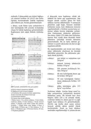 225
mektedir. b detayındaki çatı örtüsü, bağlayı-
cılı mineral kırıkları ile (10-25 mm kalın-
lığında) korunmaktadır (kabuk kaplama)
çakıl dökme çatı, burada gösterilmemiştir.
c detayı, sıcak bitüm içine yerleştirilen 6
mm kalınlığında lifli çimento levhalardan
oluşan bir kabuk kaplamayı göstermektedir.
Kaplamanın üstü soğuk bitümle örtülmüş-
tür.
223 Üzerinde yürünülebilir düz çatı çeşitleri
a) Kırık mineral serpiştirme tabakalı
b) Bağlayıcılı kırık mineral tabakalı
c) Üzerlerine lifli çimento levhalar yapıştırılmış
d) Kum üzerinde tek tabakalı beton şap
e) Gartenmann tabakası
f) Çimento harç içinde plâkalar
1 Buhar kesici, 2 Isı yalıtım tabakası, 3 Çatı örtüsü,
sızdırmaz tabaka, 4 Çakıl tabakası, 5 Kırık mineral
tabaka, 6 Dolgulu sıcak bitüm içinde lifli çimento
levhaları, 7 Soğuk bitüm astar tabaka, 8 Kum, 9
Yağlı Kağıt, 10 Beton şap, 11 Derz dolgusu, 12 Alt
beton, 13 Kullanım şapı, 14 Koruma betonu, 40 mm,
15 Kaplama plâkaları
d detayında teras kaplaması olarak tek
tabakalı bir beton şap uygulanmıştır. Şap
kaygan destek vazifesi gören bir kum
tabakası üzerine dökülmüştür. 9 numarayla
gösterilen yağlı kağıt, betonun imalinde
kullanılan suyun, kum tabakasına inmesini
engellemektedir. e birikme suyuna karşı sız-
dırmaz tabaka üzerine doğrudan yerleşti-
rilen Gartenmann tabakasını görüyoruz.
Son detay, (Şekil 223) daha önce belirtilen,
üzerine harç içinde dona dayanıklı betan
plakaların yatırıldığı koruma betonunu
göstermektedir. Bu en fazla zahmeti ge-
rektiren ve çeşitli sakıncaları da olan en ağır
uygulama şeklidir.
Bu uygulamalardan, çatı tavanı için ortaya
çıkan yüklemeler alışılmışın da ötesinde
farklılıklar gösterirler. Bu yüklemeler yak-
laşık olarak şöyledir;
a detayı; çatı örtüsü ve serpiştirme için
20 kp/m2
b detayı; mineral koruma tabakasıyla
birlikte 35 kp/m2
c detayı; lifli çimento levhalarıyla bir-
likte 30 kp/m2
d detayı; 40 mm kalınlığında beton şap
ile birlikte 100 kp/m2
e detayı; 50 mm kalınlığında Garten-
mann tabakasıyla birlikte 125
kp/m2
f detayı; plâka kalınlığına göre 215
kp/m2
veya fazlası
Sızdırmaz tabaka üzerine hangi masif ta-
baka yerleştirilirse yerleştirilsin derzlerle
bölünmesi şarttır. Bu konuda bazı ilave
bilgiler; Şekil 224 a da şematik olarak,
sızdırmaz tabaka (1), beton şap (2) ve yağlı
kağıtlı kum tabakası (5) gösterilmektedir.
Derzler sağ tarafta akan suyun yolunu
kesecek şekilde eğime paralel olarak
kesilmişlerdir. Sızan su, kum tabakası
tarafından engellenmediği ve yoluna devam
 