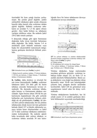 227
üzerindeki bir kum yatağı üzerine yerleş-
miştir. Bu çözüm güzel değildir, çünkü
yürünebilir tabakanın eğim içinde olmasına
karşılık daha önemli olan sızdırmaz tabaka
eğimli değildir. Halbuki sızdırmaz taba-
kanın en azından % 1,5 lik eğimi olması
gerekir. Aksi halde biriken su, tabakanın
varlığını tehlikeye sokar. Bu nedenle Şekil
230 a’daki sistem yanlıştır.
b detayında olduğu gibi eğim betonunun
doğrudan kaba tavan üzerinde bulunması
daha doğrudur. Bu halde, betonu 3-4 m
aralıklarla içleri bitümlü malzeme veya
başka bir sıkıştırılabilir malzemeyle dolgu-
lanmış genleşme derzleriyle bölmek yeter-
lidir.
226 Geleneksel teras çatı (Lufsky’ye göre)
1 Buhar kesicili yardımcı tabaka, 2 Yalıtım tabakası,
3 350 lik çatı kartonu, 4 Eğim betonu, 5 Sızdırmaz
tabaka, 6 Gartenmann tabakası
K. Lufsky, daha eksiksiz ve elverişli bir
çatı terası önermektedir. Lufsky, sızdırmaz
tabakanın Şekil 226 deki gibi iki beton
tabakası arasında bulunmasını tavsiye et-
mektedir. Bu durumda sızdırmaz tabaka,
eğim betonu ve Gartenmann tabakası ara-
sındadır. Eğim betonu alttan 350 lik bir çatı
kartonuyla kapatalmıştır (bu gibi yerlerde
kullanılan çatı kartonlarının kolayca çürü-
düğü sık sık görülmüştür). Lufsky, iki der-
zin (biri yalıtım tabakasında, biri de yürüme
tabakasında olmak üzere) üst üste gelmeleri
halinde (Şekil 227 a) büyük yüklemeler so-
nucu terasta hasar oluşmasından ve Şekil
227 b deki sızdırmaz tabakanın zedelenme-
sinden korkmaktadır. Bu nedenle eğimli
kaba tavanlarda dahi yalıtım tabakası ve
sızdırmaz tabaka arasında 30 mm kalın-
lığında ilave bir beton tabakasının devreye
sokulmasını tavsiye etmektedir.
227 Isı yalıtım tabakası ve yürüme tabakasındaki
derzlerin üstüste rastgelmesi sızdırmaz tabakayı teh-
likeye sokar (Lufsky’ye göre)
a) Tabaka şeması
b) Alt tabakanın bel vermesi ile oluşan hasar
1 Isı yalıtım tabakası, 2 Sızdırmaz tabaka, 3 Beton
şap, 4 Çökme yeri, 5 Btümlü dolgu
Yürüme tabakaları, hangi malzemeden
meydana gelirlerse gelsinler, sızdırmaz ta-
bakaya kadar ulaşan 2,0, en fazla 2,5 m
aralıklı derzlerle bölünmelidirler. Beton ya-
pı plakalarını veya doğal taş plakaları (dona
dayanıklı) tutan 30-40 mm kalınlığındaki
çimento harç yatağıda derzler tarafından
kesilmelidir. Şekil 228 de geleneksel teras
uygulamasını temsil eden bir detay veril-
mektedir.
Yürüme tabakalarının hareketleri, her iki
yönde azami 2,5 m aralıklı genleşme derz-
lerle bölünmeleri sayesinde sınırlandırıldığı
228 Geleneksel, masif teras oluşumunun şeması
 