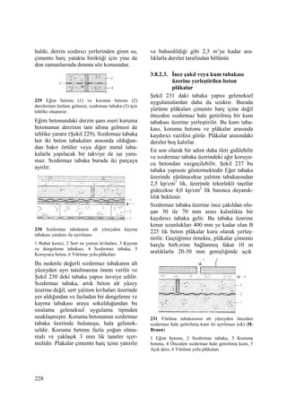 228
halde, derzin sızdırıcı yerlerinden giren su,
çimento harç yatakta biriktiği için yine de
don zamanlarında donma söz konusudur.
229 Eğim betonu (1) ve koruma betonu (2)
derzlerinin üstüste gelmesi, sızdırmaz tabaka (3) için
tehlike oluşturur.
Eğim betonundaki derzin şans eseri koruma
betonunun derzinin tam altına gelmesi de
tehlike yaratır (Şekil 229). Sızdırmaz tabaka
her iki beton tabakaları arasında olduğun-
dan bakır örtüler veya diğer metal taba-
kalarla yapılacak bir takviye de işe yara-
maz. Sızdırmaz tabaka burada iki parçaya
ayrılır.
230 Sızdırmaz tabakanın alt yüzeyden kayma
tabakası yardımı ile ayrılması
1 Buhar kesici, 2 Sert ısı yaıtım levhaları, 3 Kayma
ve dengeleme tabakası, 4 Sızdırmaz tabaka, 5
Koruyucu beton, 6 Yürüme yolu plâkaları
Bu nedenle değerli sızdırmaz tabakanın alt
yüzeyden ayrı tutulmasına önem verilir ve
Şekil 230 deki tabaka yapısı tavsiye edilir.
Sızdırmaz tabaka, artık beton alt yüzey
üzerine değil, sert yalıtım levhaları üzerinde
yer aldığından ve fazladan bir dengeleme ve
kayma tabakası araya sokulduğundan bu
sıralama geleneksel uygulama tipinden
uzaklaşmıştır. Koruma betonunun sızdırmaz
tabaka üzerinde bulunuşu, hala gelenek-
seldir. Koruma betonu fazla yoğun olma-
malı ve yaklaşık 3 mm lik taneler içer-
melidir. Plakalar çimento harç içine yatırılır
ve bahsedildiği gibi 2,5 m’ye kadar ara-
lıklarla derzler tarafından bölünür.
3.8.2.3. Đnce çakıl veya kum tabakası
üzerine yerleştirilen beton
plâkalar
Şekil 231 daki tabaka yapısı geleneksel
uygulamalardan daha da uzaktır. Burada
yürüme plâkaları çimento harç içine değil
önceden sızdırmaz hale getirilmiş bir kum
tabakası üzerine yerleştirilir. Bu kum taba-
kası, koruma betonu ve plâkalar arasında
kaydırıcı vazifesi görür. Plâkalar arasındaki
derzler boş kalırlar.
En son olarak bir adım daha ileri gidilebilir
ve sızdırmaz tabaka üzerindeki ağır koruyu-
cu betondan vazgeçilebilir. Şekil 237 bu
tabaka yapısını göstermektedir Eğer tabaka
üzerinde yürünecekse yalıtım tabakasından
2,5 kp/cm2
lik, üzerinde tekerlekli taşıtlar
gidecekse 4,0 kp/cm2
lik basınca dayanık-
lılık beklenir.
Sızdırmaz tabaka üzerine ince çakıldan olu-
şan 30 ile 70 mm arası kalınlıkta bir
kaydırıcı tabaka gelir. Bu tabaka üzerine
kenar uzunlukları 400 mm ye kadar olan B
225 lik beton plâkalar kuru olarak yerleş-
tirilir. Geçtiğimiz örnekte, plâkalar çimento
harçla birb.irine bağlanmış fakat 10 m
aralıklarla 20-30 mm genişliğinde açık
231 Yürüme tabakasının alt yüzeyden önceden
sızdırmaz hale getirilmiş kum ile ayrılması (ok) (H.
Braun)
1 Eğim betonu, 2 Sızdırmaz tabaka, 3 Koruma
betonu, 4 Önceden sızdırmaz hale getirilmiş kum, 5
Açık derz, 6 Yürüme yolu plâkaları
 