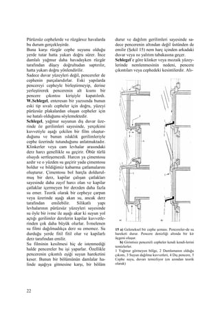 22
Pürüzsüz cephelerde ve rüzgârsız havalarda
bu durum gerçekleşirde.
Buna karşı rüzgâr cephe suyunu olduğu
yerde tutar hatta yukarı doğru sürer. Đnce
damlalı yağmur daha havadayken rüzgâr
tarafından düşey doğrultudan saptırılır,
hatta yukarı doğru yönlendirilir.
Sadece duvar yüzeyleri değil, pencereler de
cephenin parçalarıdırlar. Eski yapılarda
pencereyi cepheyle birleştirmeyip, derine
yerleştirerek pencerenin alt kısmı bir
pencere çıkıntısı kirişiyle kapatılırdı.
W.Schlegel, enteresan bir yazısında bunun
eski tip sıvalı cepheler için doğru, yüzeyi
pürüzsüz plakalardan oluşan cepheler için
ise hatalı olduğunu söylemektedir.
Schlegel, yağmur suyunun dış duvar üze-
rinde öz gerilimleri sayesinde, yerçekimi
kuvvetiyle aşağı çekilen bir film oluştur-
duğunu ve bunun ıslaklık gerilimleriyle
cephe üzerinde tutunduğunu anlatmaktadır.
Klinkerler veya cam levhalar arasındaki
derz harcı genellikle su geçirir. Öbür türlü
olsaydı sertleşemezdi. Harcın ya çimentosu
azdır ve o yüzden su geçirir yada çimentosu
boldur ve bildiğimiz kabarma çatlamalarını
oluşturur. Çimentosu bol harçla doldurul-
muş bir derz, kapilar çalışan çatlakları
sayesinde daha zayıf harcı olan ve kapilar
çatlaklar içermeyen bir derzden daha fazla
su emer. Teorik olarak bir cepheye çarpan
veya üzerinde aşağı akan su, ancak derz
tarafından emilebilir. Silikatlı yapı
levhalarının pürüzsüz yüzeyleri sayesinde
su öyle bir ivme ile aşağı akar ki suyun yol
açtığı gerilimler derzlerin kapilar kuvvetle-
rinden çok daha büyük olurlar. Đvmelenen
su filmi dağılmadıkça derz su ememez. Su
durduğu yerde fitil fitil olur ve kapilarlı
derz tarafından emilir.
Su filminin kesilmesi hiç de istenmediği
halde pencereler bu işi yaparlar. Özellikle
pencerenin çıkıntılı eşiği suyun hareketini
keser. Bunun bir bölümünün damlalar ha-
linde aşağıya gitmesine karşı, bir bölüm
durur ve dağılım gerilimleri sayesinde sa-
dece pencerenin altından değil üstünden de
emilir (Şekil 15) nem harç içinden arkadaki
duvar veya ısı yalıtım tabakasına geçer.
Schlegel’e göre klinker veya mozaik yüzey-
lerinde nemlenmesinin nedeni, pencere
çıkıntıları veya cephedeki kesintilerdir. Alı-
15 a) Geleneksel bir cephe şeması. Pencereler-de su
hareketi durur. Pencere denizliği altında bir kir
üçgeni oluşur.
b) Girintisiz pencereli cepheler kendi kendi-lerini
temizlerler.
1 Yağmur görmeyen bölge, 2 Damlamanın olduğu
çıkıntı, 3 Suyun dağılma kuvvetleri, 4 Dış pencere, 5
Cephe suyu, duvarı temizliyor (en azından teorik
olarak)
 