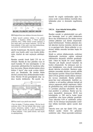 229
232 Değiştirilmiş teras tabakası (koruma betonsuz)
1 Buhar kesicili yardımcı tabaka, 2 Isı yalıtım
tabakası, 3 Kaydırıcı tabaka, 4 Metal takviyeli
sızdırmaz örtü, 5 Bitki tutmaz sıvama malzeesi, 6
Đnce taneli çakıl veya benzer malzeme, 7 B 225 lik
beton plakalar, 8 Đnce çakıl veya kum doldurulmuş,
suni reçime ile sabitleştirilmiz derz (ok)
derzler bırakılmıştır. Bu derzler sadece ince
çakıl veya kumlu çakıl veya kumla doldu-
rulur, üzerleri de suni reçineyle sabitleşti-
rilir.
Bundan sonraki örnek Şekil 233 de ve-
rilmiştir. Burada da ince çakıldan veya iri
taneli kumdan 50 mm kalınlığında ve üst
yüzeyinde sabitleştirilen bir kaydırma taba-
kası mevcuttur. Bunun altında toplam yüzey
kütlesi 5 kg/m2
olan sıcak sıvama malze-
mesi yer almaktadır. Bu örnekte bütün
derzleri çimento harç doldurulmadan bırakı-
lırlar. Derzler 30 mm genişliğinde olup sa-
dece kumla doldurulur. Bu sayede su,
233 Đnce taneli veya çakıllı teras örtüsü
1 Đnce ön tabaka, 2 Yardımcı tabaka, 3 Đki kat ilaveli
sızdırmaz örtü, 4 Đki kat halinde bitki tutmaz sıcak
sıvama malzemesi, toplam 5 kg/m2
, 5 Yuvarlak
taneli ince çakıl, 50 mm, üst yüzeyi sabitleştirilmiş,
6 Beton plakalar, 7 Đnce çakıllı derzler, suni reçine
ile sabitleştirilmiş
önemli bir engele rastlamadan eğim bo-
yunca sıcak sıvama tabakası üzerinde akar,
tabakadan çıkar ve donmalar engellenmiş
olur.
3.8.2.4. Ayar takozlu beton plâka
kaplamalar
Bundan sonraki ve günümüzdeki son geli-
şim basamağı, kum ve çakıl tabakasının
devre dışı bırakılmasıyla (bu tabaka terasın
yürüme plâkaları için destek oluşturmak-
taydı) belirlenmiştir. Yürüme plakaları des-
tek takozları üzerine oturtulur, derzleri açık
ve su geçirgen kalır. Beton plakalar ve sız-
dırmaz tabaka arasında havadan başka bir
şey yoktur.
Şimdi ısı yalıtım tabakasınında, sızdırmaz
tabakanında üzerlerine yığılan noktasal
yüklemelere dayanıklı olmaları gerekmek-
tedir. Fakat bu büyük bir sorun değildir.
Takozlar çok küçük yüzeyli kenarları da
keskin olmamalıdır. Su tutmayan suni re-
çine köpüğünden veya elastik cisimlerden
destek takozlar elverişlidir. Bunların çoğu,
plakalar arasındaki derzlere uyacak şekilde
derz harçları içerirler. Klaus Esser fabrikası,
Şekil 234 de görülen elastik dökme eleman-
ları tavsiye etmektedir. Bunlar poliklor-
prene’den imal edilmişlerdir. Şekilleri yu-
varlaktır ve alt tarafları yükleme halinde alt
yüzeye yapışacak şekilde yapılmıştır. Şekil-
de görülebilen haç, milli etrafında dönebilir
ve yerinden çıkartılıp sokulabilir. Bu ele-
man pratiktir ve çürümez. Bunlar için ba-
sınca dayanabilir donmayan 40-50 mm
kalınlığında ve 500 mm’ye kadar kenar
uzunlukları olan beton plakalar gereklidir.
Teras takozları 0,50 m aralıklarla yerleş-
tirilir. Su bir dirençte karşılaşmadan sızdır-
maz tabaka üzerinden eğime uyarak akar
gider.
Takozlu teras çatı tipi (Şekil 235), yapı-
fiziksel açıdan önemi bir gelişmeyi
sembolize eder. Onun sayesinde sızdırmaz
 