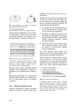 230
234 Teras kaplamları için elastik, ayarlanabilen
takoz elemanları (Destek takozları)
a) PS veya PUR köpüğünden
b) Polyklorprene’den, milli haçı yerinden alınabilir
tabaka karakteri değiştiriliştir. Fazla zahme-
te katlanmadan ve hiçbir hasara yol açma-
dan gerekli elemanlar veya plakalar yerin-
den çıkartılabilir ve gerekirse sızdırmaz ta-
235 Takozlanmış teras çatı plakalarının şeması
1 Eğim betonu üzerinde yardımcı tabaka ve buhar
kesici, 2 Isı yalıtım tabakası, 3 Kaydırıcı tabaka
üzerindeki sızdırmaz tabaka, 4 Destek takozu, 5
Hava tabakası, 6 Beton döşeme plakaları
bakanın istenen yerleri kolaylıkla kontrol
edilebilir veya düzeltilebilir. Özellikle bu
geleneksel teras kaplamalarında imkânsız-
dır.
Bu sayede çimento harç içine yatırılan pla-
kalarda korkuyla beklenen ve engellenmesi
çok zor olan donma sorunu da önemini
yitirmiştir.
3.8.3. Otopark (gezilebilir) çatılar
Üzerinde otomobillerin gezdiği çatılardaki
tabaka veya şaplar, ne takoz üzerine otur-
tulabilir ne de çakıl veya mıcır içine yer-
leştirilebilir.
Burada üzerinde taşıtların yürüdüğü tabaka
ile hassas ve önemli sızdırmaz tabaka ara-
sına bir kaydırma veya koruma tabakasının
devreye sokulması kesinlikle gereklidir. Bu
çeşitli şekillerde gerçekleşebilir.
• En azından 60 mm kalınlığında B 225
lik metal donatılı beton, polietilen folyo
ve ince küm üzerine uygulanmış,
• Tel örgülü ve sızdırmaz malzeme ilaveli
beton şap, üst tarafı kabaca veya kaygan
olacak şekilde düzeltilmiş, çimento harç
içindeki donmaya dayanıklı seramik
levhalarla örtülmüş.
• Sızdırmaz malzeme ilaveli çimento harç
içine yatırılmış, yıkanmış beton plaka-
lar. Derzler 1 : 1 lik ince kum – çimento
harçıyla doldurulmuş.
Her türlü takviyeli beton şaplar veya
plakalar, azami 3,0 metrelik aralıklarla gen-
leşme derzleri tarafından bölünmelidir.
Şekil 236 deki bu örnekte kaydırıcı malze-
me PE folyosu ve 10 mm ince kumdan
oluşmaktadır. Bu sayede ağır kaplamaların
harektleri sızdırmaz tabakadan tümüyle ba-
ğımsız olur. Eğer sızdırmaz tabaka altında
236 Hava şartlarına açık otopark çatı
1 Yardımcı tabaka ve buhar kesici, 2 Basınca
dayanıklı yalıtım tabakası (p = 4,5 kp/cm2
), 3 Basınç
dengeci veya ayırıcı tabaka, 4 Sızdırmaz tabaka, 5
Sıcak savama malzemesi 3 kg/m2
, 6 Đnce kum 10
mm, 7 Kaydırıcı malzeme olarak PE folyosu, 8 Be-
tonarme B 225, asgari 60 mm kalınlığında, sız-
dırmaz malzeme ile de olabilir.
 