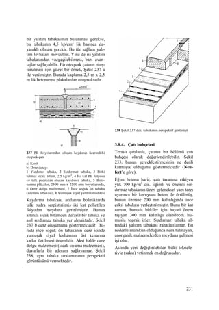 231
bir yalıtım tabakasının bulunması gerekse,
bu tabakanın 4,5 kp/cm2
lik basınca da-
yanıklı olması gerekir. Bu tür sağlam yalı-
tım levhaları mevcuttur. Yine de ısı yalıtım
tabakasından vazgeçilebilmesi, bazı avan-
tajlar sağlayabilir. Bir oto park çatının oluş-
turulması için güzel bir örnek, Şekil 237 a
ile verilmiştir. Burada kaplama 2,5 m x 2,5
m lik betonarme plakalardan oluşmaktadır.
237 PE folyolarından oluşan kaydırıcı üzerindeki
otopark çatı
a) Kesit
b) Derz detayı
1 Yardımcı tabaka, 2 Sızdırmaz tabaka, 3 Bitki
tutmaz sıcak bitüm, 2,5 kg/m2
, 4 Đki kat PE folyosu
ve talk pudradan oluşan kaydırıcı tabaka, 5 Beto-
narme plâkalar, 2500 mm x 2500 mm boyutlarında,
6 Derz dolgu malzemesi, 7 Đnce soğuk ön tabaka
(aderans tabakası), 8 Yumuşak elyaf yalıtım maddesi
Kaydırma tabakası, aralarına bolmiktarda
talk pudra serpiştirilmiş iki kat polietilen
folyodan meydana getirilmiştir. Bunun
altında sıcak bitümden derzsiz bir tabaka ve
asıl sızdırmaz tabaka yer almaktadır. Şekil
237 b derz oluşumunu göstermektedir. Bu-
rada ince soğuk ön tabakanın derz içinde
yumuşak elyaf levhasının üst kenarına
kadar iletilmesi önemlidir. Aksi halde derz
dolgu malzemesi (sıcak sıvama malzemesi),
duvarlarla bir aderans sağlayamaz. Şekil
238, aynı tabaka sıralamasının perspektif
görüntüsünü vermektedir.
238 Şekil 237 deki tabakanın perspektif görünüşü
3.8.4. Çatı bahçeleri
Teraslı çatılarda, çatının bir bölümü çatı
bahçesi olarak değerlendirilebilir. Şekil
233, bunun gerçekleştirmesinin ne denli
karmaşık olduğunu göstermektedir (Neu-
fert’e göre).
Eğim betonu hariç, çatı tavanına etkiyen
yük 700 kp/m2
dir. Eğimli ve önemli sız-
dırmaz tabakanın üzeri geleneksel yapı tarzı
uyarınca bir koruyucu beton ile örtülmüş,
bunun üzerine 200 mm kalınlığında ince
çakıl tabakası yerleştirilmiştir. Bunu bir kat
saman, bunuda bitkiler için hayati önem
taşıyan 300 mm kalınlığı olabilecek hu-
muslu toprak izler. Sızdırmaz tabaka al-
tındaki yalıtım tabakası rahatlatılamaz. Bu
nedenle mümkün olduğunca nem tutmayan,
anorganik malzemelerden meydana gelmesi
iyi olur.
Aslında yeri değiştirilebilen bitki teknele-
riyle (saksı) yetinmek en doğrusudur.
 