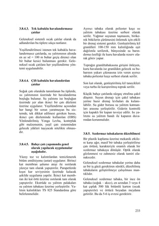 233
3.8.4.3. Tek kabuklu havalandırmasız
çatılar
Geleneksel sistemli sıcak çatılar olarak da
adlandırılan bu tiplere sıkça rastlanır.
Yeşillendirilmesi istenen tek kabuklu hava-
landırmasız çatılarda, su yalıtımının altında
en az sd = 100 m buhar geçiş direnci olan
bir buhar kesici bulunması gerekir. Gele-
neksel sıcak çatılara her yeşillendirme yön-
temi uygulanabilir.
3.8.4.4. Çift kabuklu havalandırılan
çatılar
Soğuk çatı olarakda tanımlanan bu tiplerde,
ısı yalıtımının üzerinde bir havalandırma
boşluğu bulunur. Su yalıtımı ise boşluğun
üzerinde yer alan ikinci bir çatı düzlemi
üzerine uygulanır. Yeşillendirme açısından
her hangi bir sorun yaratmayan bu sis-
temde, tek dikkat edilmesi gereken husus,
ikinci çatı düzleminde kullanılan (OBS)
Yönlendirilmiş Yonga Levha, kontrplak
gibi malzemenin, yeşil çatı sisteminden
gelecek yükleri taşıyacak nitelikte olması-
dır.
3.8.4.5. Bahçe çatı yapımında genel
olarak yapılacak uygulamalar
aşağıdadır.
Yüzey toz ve kalıntılardan temizlenerek
bitüm emülsiyonu (astar) uygulanır. Birinci
kat membran şalumo ateşi ile ısıtılarak
yüzeye tam olarak yapıştırılır. Parapetlerde
kışın kar seviyesinin üzerinde kalacak
şekilde uygulama yapılır. Đkinci kat memb-
ran iki kat örtü üzerine ısıtılarak tam olarak
yapıştırılır. Ekstrüde ısı yalıtım palakaları
su yalıtım tabakası üzerine yerleştirilir. Ya-
lıtım kalınlıkları TS 825 Standardına göre
belirlenmelidir.
Ayırıcı tabaka olarak poliester keçe ısı
yalıtım tabakası üzerine serbest olarak
serilir. Yağmur suyunun taşmasını, birike-
rek bitkilerin çürümesini önlemek için etkili
bir drenaj sistemi gerekir. Genleştirilmiş kil
granülleri 100-150 mm kalınlığında eşit
dağılımla serilerek, bünyesinde su barın-
dırma özelliği ile kuru havalarda rezerv ola-
rak görev yapar.
Toprağın granültabakasına girişini önleyen,
kuru havalarda ise granülden gelecek su bu-
harının yukarı çıkmasına izin veren ayırıcı
tabaka poliester keçe serbest olarak serilir.
Son kat olarak, genleştirilmiş kil tanecikleri
veya turba ile karıştırılmış toprak serilir.
Küçük bahçe çatılarda süzgeç etrafına çakıl
döşenir. Suyun drenajı için çakıl tabakası
yerine hazır drenaj levhaları da kulanı-
labilir. Su gider borusu su yalıtım katman-
ları arasına yerleştirilir. Giderin kontrolü
için kapaklı bir kapan tavsiye edilir. Isı ya-
lıtımı su yalıtım bandı ile kapanın duva-
rından korunmalıdır.
3.8.5. Sızdırmaz tabakaların düzeltilmesi
Bir plastik kaplama üzerine mekanik etkile-
re karşı ağır, masif bir tabaka yerleştirilirse
çatı örtüsü, karakteriyle orantılı olarak bir
sızdırmaz tabakaya dönüşür. Optik olarak
gözlenmesi ve zahmesiz olarak tamiri ola-
naksızdır.
Geleneksel sızdırmaz tabakalar yerine daha
az bir iş gücü gerektiren sürekli, düzeltilmiş
tabakaların geliştirilmeye çalışılması man-
tıklıdır.
Geleneksel sızdırmaz tabaka, bir ince ön
tabaka (soğuk – akıcı), en azından 3 veya 4
kat çıplak 500 lük bitümlü karton (sıcak
yapıştırılır) ve örtücü boyadan meydana
getirilir. Bu da 5-6 iş evresi gerektirir.
 