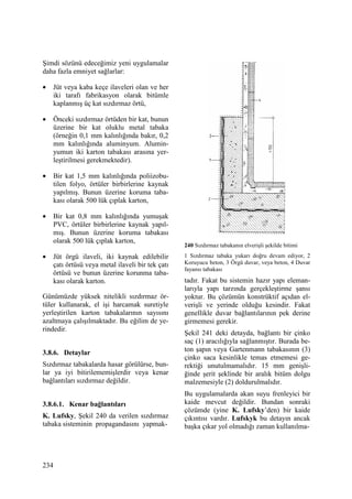 234
Şimdi sözünü edeceğimiz yeni uygulamalar
daha fazla emniyet sağlarlar:
• Jüt veya kaba keçe ilaveleri olan ve her
iki tarafı fabrikasyon olarak bitümle
kaplanmış üç kat sızdırmaz örtü,
• Önceki sızdırmaz örtüden bir kat, bunun
üzerine bir kat oluklu metal tabaka
(örneğin 0,1 mm kalınlığında bakır, 0,2
mm kalınlığında aluminyum. Alumin-
yumun iki karton tabakası arasına yer-
leştirilmesi gerekmektedir).
• Bir kat 1,5 mm kalınlığında poliizobu-
tilen folyo, örtüler birbirlerine kaynak
yapılmış. Bunun üzerine koruma taba-
kası olarak 500 lük çıplak karton,
• Bir kat 0,8 mm kalınlığında yumuşak
PVC, örtüler birbirlerine kaynak yapıl-
mış. Bunun üzerine koruma tabakası
olarak 500 lük çıplak karton,
• Jüt örgü ilaveli, iki kaynak edilebilir
çatı örtüsü veya metal ilaveli bir tek çatı
örtüsü ve bunun üzerine korunma taba-
kası olarak karton.
Günümüzde yüksek nitelikli sızdırmaz ör-
tüler kullanarak, el işi harcamak suretiyle
yerleştirilen karton tabakalarının sayısını
azaltmaya çalışılmaktadır. Bu eğilim de ye-
rindedir.
3.8.6. Detaylar
Sızdırmaz tabakalarda hasar görülürse, bun-
lar ya iyi bitirilememişlerdir veya kenar
bağlantıları sızdırmaz değildir.
3.8.6.1. Kenar bağlantıları
K. Lufsky, Şekil 240 da verilen sızdırmaz
tabaka sisteminin propagandasını yapmak-
240 Sızdırmaz tabakanın elverişli şekilde bitimi
1 Sızdırmaz tabaka yukarı doğru devam ediyor, 2
Koruyucu beton, 3 Örgü duvar, veya beton, 4 Duvar
fayansı tabakası
tadır. Fakat bu sistemin hazır yapı eleman-
larıyla yapı tarzında gerçekleştirme şansı
yoktur. Bu çözümün konstrüktif açıdan el-
verişli ve yerinde olduğu kesindir. Fakat
genellikle duvar bağlantılarının pek derine
girmemesi gerekir.
Şekil 241 deki detayda, bağlantı bir çinko
saç (1) aracılığıyla sağlanmıştır. Burada be-
ton şapın veya Gartenmann tabakasının (3)
çinko saca kesinlikle temas etmemesi ge-
rektiği unutulmamalıdır. 15 mm genişli-
ğinde şerit şeklinde bir aralık bitüm dolgu
malzemesiyle (2) doldurulmalıdır.
Bu uygulamalarda akan suyu frenleyici bir
kaide mevcut değildir. Bundan sonraki
çözümde (yine K. Lufsky’den) bir kaide
çıkıntısı vardır. Lufskyk bu detayın ancak
başka çıkar yol olmadığı zaman kullanılma-
 