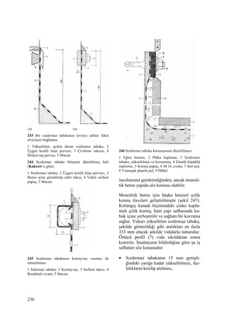 236
243 244
243 Bir sızdırmaz tabakanın tavsiye edilen fakat
elverişsiz bağlantısı
1 Yükseltilen, açıkta duran sızdırmaz tabaka, 2
Üçgen kesitli köşe pervazı, 3 Çivileme takozu, 4
Örtücü saç pervaz, 5 Macun
244 Sızdırmaz tabaka bitişinin düzeltilmiş hali
(Kakrow’a göre)
1 Sızdırmaz tabaka, 2 Üçgen kesitli köşe pervazı, 3
Beton içine gömülmüş sabit takoz, 4 Vidalı serbest
papuç, 5 Macun
245 Sızdırmaz tabakanın korniş-ray vasıtası ile
tutturulması
1 Sıdırmaz tabaka, 2 Korniş-ray, 3 Serbest takoz, 4
Rondelalı cıvata, 5 Macun
246 Sızdırmaz tabaka korumasının düzeltilmesi
1 Eğim betonu, 2 Plâka kaplama, 3 Sızdırmaz
tabaka, yükseltilmiş ve korunmuş, 4 Elastik köpüklü
malzeme, 5 Korniş papuç, 6 M 16 cıvata, 7 Sert pul,
8 Yumuşak plastik pul, 9 Dübel
incelmesini gerektirdiğinden, ancak monoli-
tik beton yapıda söz konusu olabilir.
Monolitik beton için başka benzeri çelik
korniş ilaveleri geliştirilmiştir (şekil 247).
Kırlangıç kanadı biçimindeki çinko kapla-
malı çelik korniş, ham yapı safhasında ka-
buk içine yerleştirilir ve sağlam bir kavrama
sağlar. Yukarı yükseltilen sızdırmaz tabaka,
şekilde gösterildiği gibi aralıkları en fazla
333 mm olacak şekilde vidalarla tutturulur.
Örtücü profil (7) vida sıkıldıktan sonra
kıstırılır. Đmalatçının bildirdiğine göre şu iş
safhaları söz konusudur:
• Sızdırmaz tabakanın 15 mm genişli-
ğindeki yarığa kadar yükseltilmesi, faz-
lalıkların kesilip atılması,
 