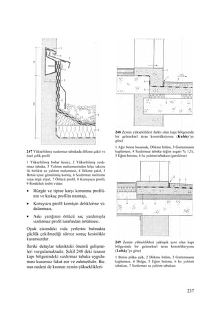 237
247 Yükseltilmiş sızdırmaz tabakada dökme çakıl ve
özel çelik profil
1 Yükseltilmiş buhar kesici, 2 Yükseltilmiş sızdı-
rmaz tabaka, 3 Yalıtım malzemesinden köşe takozu
ile birlikte ısı yalıtım malzemesi, 4 Dökme çakıl, 5
Beton içine gömülmüş korniş, 6 Sızdırmaz malzeme
veya örgü elyaf, 7 Örtücü profil, 8 Koruyucu profil,
9 Rondelalı tesbit vidası
• Rüzgâr ve tipine karşı korunma profili-
nin ve kıskaç profilin montajı,
• Koruyucu profil kornişin deliklerine vi-
dalanması,
• Askı yarığının örtücü saç yardımıyla
sızdırmaz profil tarafından örtülmesi.
Oyuk cisimdeki vida yerlerini bulmakta
güçlük çekilmediği sürece sonuç kesinlikle
kusursuzdur.
Đleriki detaylar teknikteki önemli gelişme-
leri vurgulamaktadır. Şekil 248 deki terasın
kapı bölgesindeki sızdırmaz tabaka uygula-
ması kusursuz fakat zor ve zahmetlidir. Bu-
nun nedeni de kısmen zemin yükseklikleri-
248 Zemin yükseklikleri farklı olan kapı bölgesinde
bir geleneksel teras konstrüksiyonu (Kufsky’ye
göre)
1 Ağır beton basamak, Dökme bitüm, 3 Gartenmann
kaplaması, 4 Sızdırmaz tabaka (eğim asgari % 1,5),
5 Eğim betonu, 6 Isı yalıtım tabakası (gerekirse)
249 Zemin yükseklikleri yaklaşık aynı olan kapı
bölgesinde bir geleneksel teras konstrüksiyonu
(Lufsky’ye göre)
1 Beton plâka eşik, 2 Dökme bitüm, 3 Gartenmann
kaplaması, 4 Dolgu, 5 Eğim betonu, 6 Isı yalıtım
tabakası, 7 Sızdırmaz su yalıtım tabakası
 