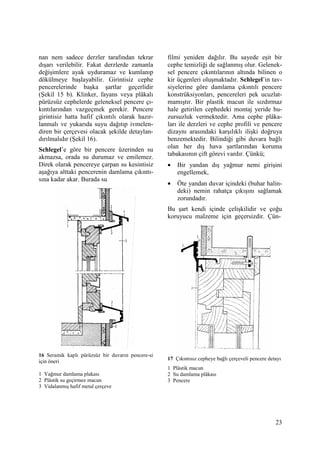 23
nan nem sadece derzler tarafından tekrar
dışarı verilebilir. Fakat derzlerde zamanla
değişimlere ayak uyduramaz ve kumlanıp
dökülmeye başlayabilir. Girintisiz cephe
pencerelerinde başka şartlar geçerlidir
(Şekil 15 b). Klinker, fayans veya plâkalı
pürüzsüz cephelerde geleneksel pencere çı-
kıntılarından vazgeçmek gerekir. Pencere
girintisiz hatta hafif çıkıntılı olarak hazır-
lanmalı ve yukarıda suyu dağıtıp ivmelen-
diren bir çerçevesi olacak şekilde detaylan-
dırılmalıdır (Şekil 16).
Schlegel’e göre bir pencere üzerinden su
akmazsa, orada su durumaz ve emilemez.
Direk olarak pencereye çarpan su kesintisiz
aşağıya alttaki pencerenin damlama çıkıntı-
sına kadar akar. Burada su
16 Seramik kaplı pürüzsüz bir duvarın pencere-si
için öneri
1 Yağmur damlama plakası
2 Plâstik su geçirmez macun
3 Vidalanmış hafif metal çerçeve
filmi yeniden dağılır. Bu sayede eşit bir
cephe temizliği de sağlanmış olur. Gelenek-
sel pencere çıkıntılarının altında bilinen o
kir üçgenleri oluşmaktadır. Schlegel’in tav-
siyelerine göre damlama çıkıntılı pencere
konstrüksiyonları, pencereleri pek ucuzlat-
mamıştır. Bir plastik macun ile sızdırmaz
hale getirilen cephedeki montaj yeride hu-
zursuzluk vermektedir. Ama cephe plâka-
ları ile derzleri ve cephe profili ve pencere
dizaynı arasındaki karşılıklı ilişki doğruya
benzemektedir. Bilindiği gibi duvara bağlı
olan her dış hava şartlarından koruma
tabakasının çift görevi vardır. Çünkü;
• Bir yandan dış yağmur nemi girişini
engellemek,
• Öte yandan duvar içindeki (buhar halin-
deki) nemin rahatça çıkışını sağlamak
zorundadır.
Bu şart kendi içinde çelişkilidir ve çoğu
koruyucu malzeme için geçersizdir. Çün-
17 Çıkıntısız cepheye bağlı çerçeveli pencere detayı
1 Plâstik macun
2 Su damlama plâkası
3 Pencere
 