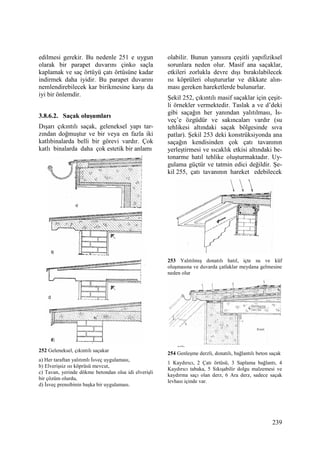 239
edilmesi gerekir. Bu nedenle 251 e uygun
olarak bir parapet duvarını çinko saçla
kaplamak ve saç örtüyü çatı örtüsüne kadar
indirmek daha iyidir. Bu parapet duvarını
nemlendirebilecek kar birikmesine karşı da
iyi bir önlemdir.
3.8.6.2. Saçak oluşumları
Dışarı çıkıntılı saçak, geleneksel yapı tar-
zından doğmuştur ve bir veya en fazla iki
katlıbinalarda belli bir görevi vardır. Çok
katlı binalarda daha çok estetik bir anlamı
252 Geleneksel, çıkıntılı saçakar
a) Her taraftan yalıtımlı Đsveç uygulaması,
b) Elverişsiz ısı köprüsü mevcut,
c) Tavan, yerinde dökme betondan olsa idi elverişli
bir çözüm olurdu,
d) Đsveç prensibinin başka bir uygulaması.
olabilir. Bunun yanısıra çeşitli yapıfiziksel
sorunlara neden olur. Masif ana saçaklar,
etkileri zorlukla devre dışı bırakılabilecek
ısı köprüleri oluştururlar ve dikkate alın-
ması gereken hareketlerde bulunurlar.
Şekil 252, çıkıntılı masif saçaklar için çeşit-
li örnekler vermektedir. Taslak a ve d’deki
gibi saçağın her yanından yalıtılması, Đs-
veç’e özgüdür ve sakıncaları vardır (su
tehlikesi altındaki saçak bölgesinde sıva
patlar). Şekil 253 deki konstrüksiyonda ana
saçağın kendisinden çok çatı tavanının
yerleştirmesi ve sıcaklık etkisi altındaki be-
tonarme hatıl tehlike oluşturmaktadır. Uy-
gulama güçtür ve tatmin edici değildir. Şe-
kil 255, çatı tavanının hareket edebilecek
253 Yalıtılmış donatılı hatıl, içte su ve küf
oluşmasına ve duvarda çatlaklar meydana gelmesine
neden olur
254 Genleşme derzli, donatılı, bağlantılı beton saçak
1 Kaydırıcı, 2 Çatı örtüsü, 3 Saplama bağlantı, 4
Kaydırıcı tabaka, 5 Sıkışabilir dolgu malzemesi ve
kaydırma saçı olan derz, 6 Ara derz, sadece saçak
levhası içinde var.
 