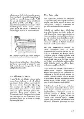 241
sıkıştırma gerilimleri oluşturmadan gerçek-
leştirirler. Profil yükseklikleri genellikle 50
ile 250 mm arasında değişmektedir. Profil-
ler her usta tarafından monte edilebilirler.
Şekildeki profilde, yüksekliğin tolerans
dengelemesini yapmak mümkündür. Tutucu
konstrüksiyonun özenle monte edilmesi
şarttır. Şekil 258 deki 80 ile 540 mm ara-
sında değişen profiller de üretilmektedirler.
258 Yüksekliği 80 ile 540 mm arasında değişebilen
monte edilmiş, ayarlanabilir bir aluminyum profil
Bunlara benzer şekilde hem yükseklik, hem
de binaya olan mesafe ayarlanabilir, hare-
ketli tesbit elemanı olan profiller de imal
edilip kullanılmaktadır.
3.9. EĞĐMSĐZ ÇATILAR
Avrupa’da bir çok ülkede, eğimsiz çatılar
moda olmaya başlamış ve pek çok tatbikatı
yapılmıştır. Bu tür çatılarla olan tecrübeler
her zaman olumlu olmamıştır. Eğimsiz ça-
tının avantajı, alt yapıdaki çapraz konst-
rüksiyonların yok olması ve çatı örtüsü
üzerindeki eğim betonunun gereksiz hale
gelmesidir. Yatay çatılar sayesinde, çatı
sızdırmaz tabakası daha pahalılaşacağından
ve daha büyük bir risk söz konusu olaca-
ğından alt yapıda, pek de büyük bir tasarruf
sağlanmış sayılmaz.
3.9.1. Yatay çatılar
Bazı kaynaklarda, bitümlü çatı örtülerinin
su sayesinde “genç” tutulduğu tezi savunul-
muştur, fakat bunun kesinlikle inanılır bir
tarafı yoktur. “Koruyucu” su tabakası, so-
ğuk mevsimde çatı üzerinde bulunmaz.
Bitümlü çatı örtüleri, kuzey ülkelerinde
uzun yıllar boyunca sert iklim şartları al-
tında denenmiştir. Vetrow, çatı eğiminin az
olması ve yağmur suyunun birikmesi sonu-
cu, çatı örtüsünün kısa sürede hasar gördü-
ğünü belirtmektedir. Su tabakasının güneş
tarafından ısıtılması da Vetrow tarafından
elverişsiz olarak nitelenmektedir.
1982 de C. Zieliska şöyle yazmıştır: “Bi-
tümlü kaplamaların ömrü, çatı örtüsü
üzerinde su birikmemesine bağlıdır. Bu ne-
denle su birikmesinin söz konusu olabile-
ceği bütün hallerde eğimsiz çatılardan uzak
durulmalıdır”. Eğer mutlaka bir yatay çatı
inşa edilmek isteniyorsa, özellikle bitümlü
çatı örtüleri yerine başkaları kullanılmalıdır
çünkü bitümler sürekli su saldırısı karşı-
sında kabarma eğilimindedirler.
Büyük alanlı düz çatılarda, adacıklar ve su
birikintilerinin oluşması engellenemez.
Yağmur suyu gidiş yerleri, çoğunlukla is-
temeyerek en yüksek yerlerde bulunur. Bu
nedenle çatının sızdırmaz tabakası kısmen
su altında kalır, kısmen adalar oluşur ve bu
adaların kıyıları sürekli genişler. Bu durum
nasıl elverişli olarak nitelendirilebilir?
Bitümlü malzemeyle kaplanmış çatılardaki
su birikintileri hakkındaki olumsuz tecrü-
beler, birçok ülkelerin uzmanlarınca da
onaylanmaktadır. Yatay çatıyı savunan uz-
manların (örneğin K. Moritz) yatay çatı
olarak en azından % 3 eğimli olan bir çatı
tavanını kabul etmeleri ilginçtir. Moritz,
yağmur gidiş yerlerinin her zaman en alçak
noktalarda bulunması gerektiğini söyleye-
 