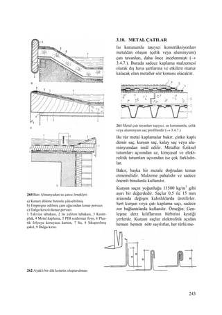 243
260 Batı Almanyadan su çatısı örnekleri
a) Kenarı dökme betonla yükseltilmiş
b) Empregne edilmiş çam ağacından kenar pervazı
c) Dalga kırıcılı kenar pervazı
1 Takviye tabakası, 2 Isı yalıtım tabakası, 3 Kontr-
plak, 4 Metal kaplama, 5 PIB sızdırmaz foyo, 6 Plas-
tik folyoyu koruyucu karton, 7 Su, 8 Sıkıştırılmış
çakıl, 9 Dalga kırıcı
262 Ayaklı bir dik kenetin oluşturulması
3.10. METAL ÇATILAR
Isı korunumlu taşıyıcı konstrüksiyonları
metaldan oluşan (çelik veya aluminyum)
çatı tavanları, daha önce incelenmişti (→
3.4.7.). Burada sadece kaplama malzemesi
olarak dış hava şartlarına ve etkilere maruz
kalacak olan metaller söz konusu olacaktır.
261 Metal çatı tavanları taşıyıcı, ısı korunumlu, çelik
veya aluminyum saç profillerdir (→ 3.4.7.)
Bu tür metal kaplamalar bakır, çinko kaplı
demir saç, kurşun saç, kalay saç veya alu-
minyumdan imâl edilir. Metaller fiziksel
tutumları açısından az, kimyasal ve elekt-
rolitik tutumları açısından ise çok farklıdır-
lar.
Bakır, başka bir metale doğrudan temas
etmemelidir. Malzeme pahalıdır ve sadece
önemli binalarda kullanılır.
Kurşun saçın yoğunluğu 11500 kg/m3
gibi
aşırı bir değerdedir. Saçlar 0,5 ile 15 mm
arasında değişen kalınlıklarda üretilirler.
Sert kurşun veya çatı kaplama saçı, sadece
zor bağlantılarda kullanılır. Örneğin: Gen-
leşme derz kılıflarının birbirini kestiği
yerlerde. Kurşun saçlar elektrolitik açıdan
hemen hemen nötr sayılırlar, her türlü me-
 