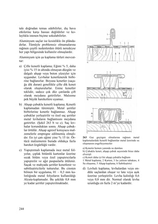 244
tale doğrudan temas edebilirler, dış hava
etkilerine karşı hassas değildirler ve ko-
laylıkla istenen biçime sokulabilirler.
Aluminyum saçlar ise kesinlikle ön plânda-
dırlar. Tümüyle problemsiz olmamalarına
rağmen çeşitli nedenlerden ötürü neredeyse
her yapı bölgesinde kullanılır olmuşlardır.
Aluminyum için şu kaplama türleri mevcut-
tur:
a) Çifte kenetli kaplama; Eğimi % 5, daha
iyisi % 15 in altında olmayan düzgün ve
dalgalı ahşap veya beton yüzeyler için
uygundur. Levhalar kenetlenerek birbi-
rine bağlanırlar. Boyuna kenetler (saça-
ğa dik duran) genellikle çifte dik kenet
olarak oluşturulurlar. Enine kenetler
teklidir, sadece çok düz çatılarda çift
olarak meydana getirilirler. Malzeme
pek büyük hareketlere uyamaz.
b) Ahşap çubuklu kenetli kaplama; Kenetli
kaplamadan türemiştir. Metal şeritler
birbirlerine kenetle bağlanmaz. Ahşap
çubuklar yerleştirilir ve özel saç şeritler
metal levhaların bağlantısını meydana
getirirler. (Şekil 263 b ve c). Saç lev-
halar korunduktan sonra. Ahşap çubuk-
lar örtülür. Ahşap agresif koruyucu mal-
zemelerle empregne edilmemiş olmalı-
dır. En iyi çatı eğimi yine % 15 tir. Ör-
tücü malzemenin burada oldukça fazla
hareket özgürlüğü vardır.
c) Yapıştırmalı kaplamada ince metal fol-
yolar, çıplak bitümlü kartonlar üzerine
sıcak bitüm veya özel yapıştırıcılarla
yapıştırılır ve ağır paspaslarla ütülenir.
Saçak ve mahyada şeritler kenetlenir ve
sabitleştiricilerle tutturulur. Bu cinsten
bilinen bir uygulama, 01 – 0,3 mm ka-
lınlığında metal folyoların kullanıldığı
Alcuta-kaplamadır. Bu şekilde 0,8 mm
ye kadar şeritler yapıştırılmaktadır.
263 Gaz geçirgen olmalarına rağmen metal
kaplamalardaki kenetli bağlantılar metal üzerinde su
oluşmasını engelleyemezler
a) Kenetin hemen yanında su damlası
b) Çubuklu kenet, ahşap çubuk sayesinde biraz daha
elverişli
c) Keneti daha iyi bir ahşap çubuklu bağlantı
1 Metal kaplama, 2 Karton, 3 Isı yalıtım tabakası, 4
Su oluşumu, 5 Ahşap kaplama, 6 Sabitleştirici
d) Levhalı kaplama, levhalardan veya on-
düle saçlardan oluşur ve lata veya aşık
üzerine yerleştirilir. Levha kalınlığı 0,6
veya 0,8 mm dir. Normal olarak levha
uzunluğu en fazla 2 m’ye kadardır.
 