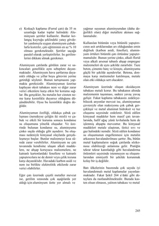 245
e) Kıskaçlı kaplama (Furral çatı) da 35 m
uzunluğa kadar toplar halindeki Alu-
minyum şeritler kullanılır. Bunlar kır-
langıç kuyruğu şeklindeki yatay gövde-
ler yardımıyla uygun aluminyum çubuk-
larla kıstırılır, çatı eğitiminin en az % 10
olması gerekmektedir. Şeritler saçağa
paralel olarak yerleştirilirler. Isı gerilim-
lerini dikkate almak gerekmez.
Aluminyum çatılarda görülen zarar ve sa-
kıncaları genellikle aynı sebeplere dayan-
maktadır. Aluminyum hava şartlarına daya-
nıklı olduğu ve yıllar boyu görevini yerine
getirdiği söylenir. Bunun tartışmasını yap-
makta gereksizdir. Aluminyumun üzerine
kaplayan oksit tabakası nem ve diğer zarar
verici etkenlere karşı etkin bir koruma sağ-
lar. Bu gerçekler, bu metalin her cinsten ne-
me karşı kesinlikle duyarsız olduğunu dü-
şündürebilir. Oysa bu kesinlikle doğru de-
ğildir.
Aluminyumun özelliği, oldukça çabuk ça-
lışması (neredeyse çeliğin iki misli) ve ça-
buk ve etkili bir kuruma sonucu kondanse
su oluşumuna yönelik oluşudur. Ve üze-
rinde bulunan kondanse su, aluminyumu
çinko saçda olduğu gibi aşındırır. Su oluş-
ması nedeniyle kimyasal olaylarda gerçek-
leşmeye başlar. Bunlar malzemeye kısa sü-
rede zarar verebilirler. Aluminyum ne çatı
tavanında kendisine ulaşan alkali madde-
lere, ne ahşap koruyucu malzemelere, ne
katranlı kartonlardaki fenollere ve katranlı
yapıştırıcılara ne de demir veya çelik tozuna
karşı dayanıklıdır. Havadaki karbon asidi ve
nem ise birlikte elektrolitik etkilerde zarar
verici olabilirler.
Eğer çatı üzerinde çeşitli metaller mevcut
ise, gerilim sırasında çok aşağılarda yer
aldığı için aluminyum üstte yer almalı ve
yağmur suyunun aluminyumdan (daha de-
ğerlikli olan) diğer metallere akması sağ-
lanmalıdır.
Kullanılan bitümün veya bitümlü yapıştırı-
cının asit artıklarından arı olduğundan emin
değilsek (karbon asidi, fenoller), alumin-
yum örtüleri bitümlü çatı örtüsüne yapıştır-
mamalıdır. Bunun yerine çinko, alkali florid
veya alkali arsenat tabanlı ahşap empregne
malzemeleri de aynı şekilde zararlıdır. Taze
beton, çimento harç ve kireçte, aluminyumu
güçlü bir şekilde aşındırırlar. Betona, don-
maya karşı malzemeler katılmışsa, metale
olan etki oldukça sert olacaktır.
Aluminyum üzerinde oluşan oksidasyon
tabakası metali korur. Bu tabakanın altında
malzemenin taşınması, sadece yavaş yavaş
gelişir. Fakat kaplama tabakasını zedeleye-
bilecek anyonlar mevcut ise, aluminyumun
çevresiyle olan reaksiyonu çok çabuk ger-
çekleşir ve metal aluminat hidroksit ve tuz
oluşumu sayesinde zedelenir. Sözü edilen
kimyasal maddeler hem masif çatı tavan-
larında, hafif ağaç yünü levhalarda hem de
işlenmiş ahşapta mevcuttur. Bu kimyasal
maddeleri metale ulaştıran, iletici sıvı ve
gaz halindeki nemdir. Sözü edilen kondanse
su oluşumunun engellenmesi için metalin
arkasının havalandırılması şarttır. Bu, bütün
metal kaplamaların soğuk çatılarda sözko-
nusu olabileceği anlamına gelir. Pratiğin
tekrar tekrar kanıtladığı gibi havalandırma
önlemleri sayesinde istenmeyen su oluşum-
larından emniyetli bir şekilde korunmak
kolay bir iş değildir.
Batı ülkelerinin basınında çok sayıda iyi
havalandırmalı metal kaplamalar yayınlan-
maktadır. Fakat Şekil 264 a’daki gibi de-
taylara da rastlanabilmektedir. Burada kas-
ten olsun olmasın, yalıtım tabakası ve metal
 